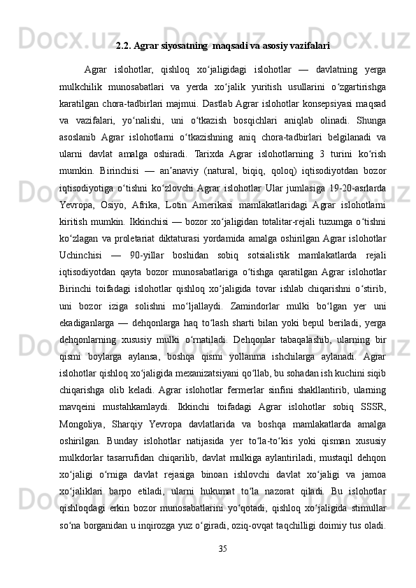2.2.  A grar siyosat ning    maqsadi va asosiy vazifalari
Agrar   islohotlar,   qishloq   xo jaligidagi   islohotlar   —   davlatning   yergaʻ
mulkchilik   munosabatlari   va   yerda   xo jalik   yuritish   usullarini   o zgartirishga	
ʻ ʻ
karatilgan   chora-tadbirlari   majmui.   Dastlab  Agrar   islohotlar   konsepsiyasi   maqsad
va   vazifalari,   yo nalishi,   uni   o tkazish   bosqichlari   aniqlab   olinadi.   Shunga	
ʻ ʻ
asoslanib   Agrar   islohotlarni   o tkazishning   aniq   chora-tadbirlari   belgilanadi   va	
ʻ
ularni   davlat   amalga   oshiradi.   Tarixda   Agrar   islohotlarning   3   turini   ko rish	
ʻ
mumkin.   Birinchisi   —   an anaviy   (natural,   biqiq,   qoloq)   iqtisodiyotdan   bozor	
ʼ
iqtisodiyotiga   o tishni   ko zlovchi  Agrar   islohotlar   Ular   jumlasiga   19-20-asrlarda	
ʻ ʻ
Yevropa,   Osiyo,   Afrika,   Lotin   Amerikasi   mamlakatlaridagi   Agrar   islohotlarni
kiritish   mumkin.  Ikkinchisi   —  bozor   xo jaligidan   totalitar-rejali   tuzumga   o tishni	
ʻ ʻ
ko zlagan   va   proletariat   diktaturasi   yordamida   amalga   oshirilgan  Agrar   islohotlar	
ʻ
Uchinchisi   —   90-yillar   boshidan   sobiq   sotsialistik   mamlakatlarda   rejali
iqtisodiyotdan   qayta   bozor   munosabatlariga   o tishga   qaratilgan   Agrar   islohotlar	
ʻ
Birinchi   toifadagi   islohotlar   qishloq   xo jaligida   tovar   ishlab   chiqarishni   o stirib,	
ʻ ʻ
uni   bozor   iziga   solishni   mo ljallaydi.   Zamindorlar   mulki   bo lgan   yer   uni	
ʻ ʻ
ekadiganlarga   —   dehqonlarga   haq   to lash   sharti   bilan   yoki   bepul   beriladi,   yerga	
ʻ
dehqonlarning   xususiy   mulki   o rnatiladi.   Dehqonlar   tabaqalashib,   ularning   bir	
ʻ
qismi   boylarga   aylansa,   boshqa   qismi   yollanma   ishchilarga   aylanadi.   Agrar
islohotlar qishloq xo jaligida mexanizatsiyani qo llab, bu sohadan ish kuchini siqib	
ʻ ʻ
chiqarishga   olib   keladi.  Agrar   islohotlar   fermerlar   sinfini   shakllantirib,   ularning
mavqeini   mustahkamlaydi.   Ikkinchi   toifadagi   Agrar   islohotlar   sobiq   SSSR,
Mongoliya,   Sharqiy   Yevropa   davlatlarida   va   boshqa   mamlakatlarda   amalga
oshirilgan.   Bunday   islohotlar   natijasida   yer   to la-to kis   yoki   qisman   xususiy	
ʻ ʻ
mulkdorlar   tasarrufidan   chiqarilib,   davlat   mulkiga   aylantiriladi,   mustaqil   dehqon
xo jaligi   o rniga   davlat   rejasiga   binoan   ishlovchi   davlat   xo jaligi   va   jamoa	
ʻ ʻ ʻ
xo jaliklari   barpo   etiladi,   ularni   hukumat   to la   nazorat   qiladi.   Bu   islohotlar
ʻ ʻ
qishloqdagi   erkin   bozor   munosabatlarini   yo qotadi,   qishloq   xo jaligida   stimullar	
ʻ ʻ
so na borganidan u inqirozga yuz o giradi, oziq-ovqat taqchilligi doimiy tus oladi.	
ʻ ʻ
35 
