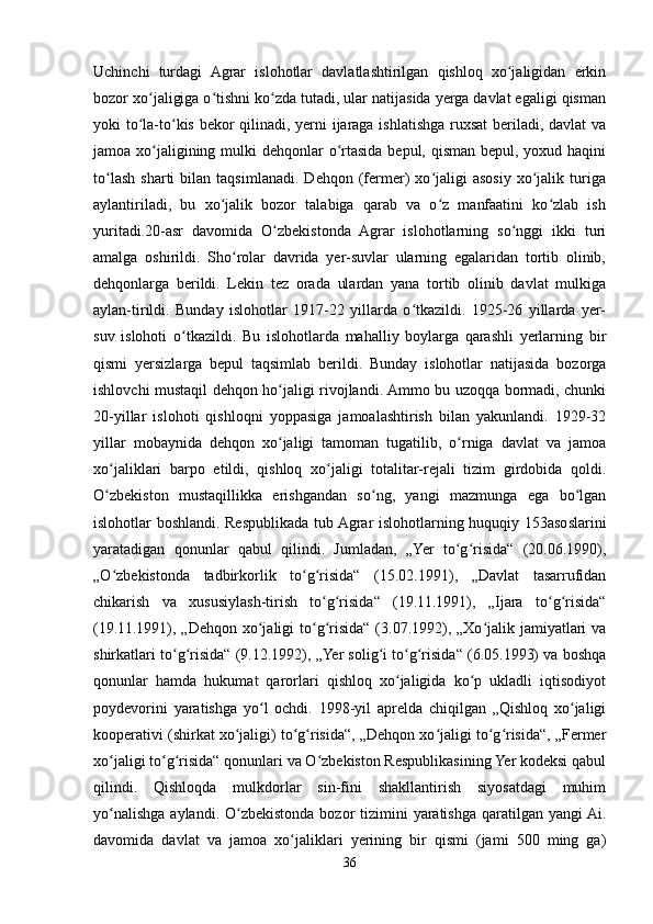 Uchinchi   turdagi   Agrar   islohotlar   davlatlashtirilgan   qishloq   xo jaligidan   erkinʻ
bozor xo jaligiga o tishni ko zda tutadi, ular natijasida yerga davlat egaligi qisman	
ʻ ʻ ʻ
yoki to la-to kis bekor qilinadi, yerni ijaraga ishlatishga ruxsat  beriladi, davlat va
ʻ ʻ
jamoa xo jaligining mulki  dehqonlar  o rtasida bepul, qisman bepul, yoxud haqini	
ʻ ʻ
to lash   sharti   bilan  taqsimlanadi.   Dehqon  (fermer)   xo jaligi   asosiy  xo jalik  turiga	
ʻ ʻ ʻ
aylantiriladi,   bu   xo jalik   bozor   talabiga   qarab   va   o z   manfaatini   ko zlab   ish	
ʻ ʻ ʻ
yuritadi.20-asr   davomida   O zbekistonda   Agrar   islohotlarning   so nggi   ikki   turi	
ʻ ʻ
amalga   oshirildi.   Sho rolar   davrida   yer-suvlar   ularning   egalaridan   tortib   olinib,	
ʻ
dehqonlarga   berildi.   Lekin   tez   orada   ulardan   yana   tortib   olinib   davlat   mulkiga
aylan-tirildi.   Bunday   islohotlar   1917-22   yillarda   o tkazildi.   1925-26   yillarda   yer-	
ʻ
suv   islohoti   o tkazildi.   Bu   islohotlarda   mahalliy   boylarga   qarashli   yerlarning   bir	
ʻ
qismi   yersizlarga   bepul   taqsimlab   berildi.   Bunday   islohotlar   natijasida   bozorga
ishlovchi mustaqil dehqon ho jaligi rivojlandi. Ammo bu uzoqqa bormadi, chunki	
ʻ
20-yillar   islohoti   qishloqni   yoppasiga   jamoalashtirish   bilan   yakunlandi.   1929-32
yillar   mobaynida   dehqon   xo jaligi   tamoman   tugatilib,   o rniga   davlat   va   jamoa
ʻ ʻ
xo jaliklari   barpo   etildi,   qishloq   xo jaligi   totalitar-rejali   tizim   girdobida   qoldi.	
ʻ ʻ
O zbekiston   mustaqillikka   erishgandan   so ng,   yangi   mazmunga   ega   bo lgan
ʻ ʻ ʻ
islohotlar boshlandi. Respublikada tub Agrar islohotlarning huquqiy 153asoslarini
yaratadigan   qonunlar   qabul   qilindi.   Jumladan,   „Yer   to g risida“   (20.06.1990),	
ʻ ʻ
„O zbekistonda   tadbirkorlik   to g risida“   (15.02.1991),   „Davlat   tasarrufidan	
ʻ ʻ ʻ
chikarish   va   xususiylash-tirish   to g risida“   (19.11.1991),   „Ijara   to g risida“	
ʻ ʻ ʻ ʻ
(19.11.1991), „Dehqon xo jaligi  to g risida“  (3.07.1992), „Xo jalik jamiyatlari  va	
ʻ ʻ ʻ ʻ
shirkatlari to g risida“ (9.12.1992), „Yer solig i to g risida“ (6.05.1993) va boshqa	
ʻ ʻ ʻ ʻ ʻ
qonunlar   hamda   hukumat   qarorlari   qishloq   xo jaligida   ko p   ukladli   iqtisodiyot	
ʻ ʻ
poydevorini   yaratishga   yo l   ochdi.   1998-yil   aprelda   chiqilgan   „Qishloq   xo jaligi	
ʻ ʻ
kooperativi (shirkat xo jaligi) to g risida“, „Dehqon xo jaligi to g risida“, „Fermer	
ʻ ʻ ʻ ʻ ʻ ʻ
xo jaligi to g risida“ qonunlari va O zbekiston Respublikasining Yer kodeksi qabul	
ʻ ʻ ʻ ʻ
qilindi.   Qishloqda   mulkdorlar   sin-fini   shakllantirish   siyosatdagi   muhim
yo nalishga aylandi. O zbekistonda  bozor  tizimini  yaratishga  qaratilgan yangi  Ai.
ʻ ʻ
davomida   davlat   va   jamoa   xo jaliklari   yerining   bir   qismi   (jami   500   ming   ga)	
ʻ
36 