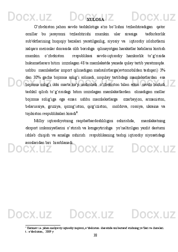 XULOSA
O‘zbekiston   jahon   savdo   tashkilotiga   a'zo   bo‘lishni   tezlashtiradigan     qator
omillar   bu   jarayonni   tezlashtirishi   mumkin.   ular   sirasiga     tadbirkorlik
sub'ektlarining   huquqiy   bazalari   yaratilganlig,   siyosiy   va     iqtisodiy   islohotlarni
xalqaro mezonlar doirasida olib borishga  qilinayotgan harakatlar kabilarni kiritish
mumkin.   o‘zbekiston     respublikasi   savdo-iqtisodiy   hamkorlik   to‘g‘risida
hukumatlararo bitim  imzolagan 48 ta mamlakatda yanada qulay tartib yaratmoqda.
ushbu     mamlakatlar   import   qilinadigan   mahsulotlarga(avtomobildan   tashqari)   3%
dan   30%   gacha   bojxona   solig‘i   solinadi,   noqulay   tartibdagi   mamlakatlardan     esa
bojxona  solig‘i   ikki   marta  ko‘p  undiriladi.  o‘zbekiston   bilan   erkin     savdo   hududi
tashkil   qilish   to‘g‘risidagi   bitim   imzolagan   mamlakatlardan     olinadigan   mollar
bojxona   solig‘iga   ega   emas.   ushbu   mamlakatlarga     ozarbayjon,   armaniston,
belarussiya,   gruziya,   qozog‘iston,   qirg‘iziston,     moldova,   rossiya,   ukraina   va
tojikiston respublikalari kiradi 8
.  
Milliy   iqtisodiyotning   raqobatbardoshliligini   oshirishda,     mamlakatning
eksport   imkoniyatlarini   o‘stirish   va   kengaytirishga     yo‘naltirilgan   yaxlit   dasturni
ishlab   chiqish   va   amalga   oshirish     respublikaning   tashqi   iqtisodiy   siyosatidagi
asoslaridan biri  hisoblanadi.
8
 Karimov i.a. jahon moliyaviy-iqtisodiy inqirozi, o‘zbekiston  sharoitida uni bartaraf etishning yo‘llari va choralari. 
t.: o‘zbekiston,   2009 y
38 