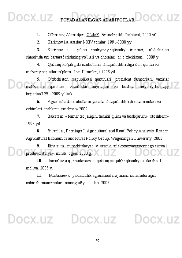 FOYADALANILGAN ADABIYOTLAR
1. O lmasov, Ahmadjon.ʻ   O zME	ʻ . Birinchi jild.  Toshkent, 2000-yil
2. Karimov i.a. asarlar I-XIV tomlar. 1991-2008 yy.  
3. Karimov   i.a.   jahon   moliyaviy-iqtisodiy   inqirozi,   o‘zbekiston
sharoitida uni bartaraf etishning yo‘llari va choralari. t.: o‘zbekiston,   2009 y.   
4. Qishloq xo‘jaligida islohotlarni chuqurlashtirishga doir qonun va  
me'yoriy xujjatlar to‘plami. I va II tomlar, t.1998 yil.  
5. O‘zbekiston   respublikasi   qonunlari,   prezident   farmonlari,   vazirlar
mahkamasi   qarorlari,   vazirliklar   buyruqlari   va   boshqa   me'yoriy-huquqiy
hujjatlar(1991-2009 yillar).  
6. Agrar sohada islohotlarni yanada chuqurlashtirish muammolari va   
echimlari. toshkent. «mehnat» 2002.  
7. Bakett m. «fermer xo‘jaligini tashkil qilish va boshqarish». «toshkent»
1998 yil.  
8. Burrell a., Peerlings J. Agricultural and Rural Policy Analysis.  Reader.
Agricultural Economics and Rural Policy Group, Wageningen University. 2003.  
9. I lina z. m., mirochitskaya i. v. «rыnki selskoxozyaystvennogo sыrya i 
prodovolstviya». minsk. bgeu. 2000 g.  
10.   I smoilov a.q., murtazaev o. qishloq xo‘jalik iqtisodiyoti. darslik. t.:  
moliya. 2005 y.  
11.  Murtazaev o. paxtachilik agrosanoat majmuasi samaradorligini  
oshirish muammolari. monografiya. t.: fan. 2005.  
39 