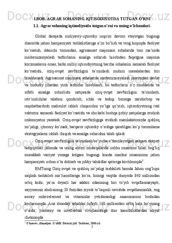 I.BOB. AGRAR SOHANING IQTISODIYOTDA TUTGAN O’RNI
1.1.  Agrar sohaning iqtisodiyotda tutgan o’rni va uning o’lchamlari.
Global   darajada   moliyaviy-iqtisodiy   inqiroz   davom   etayotgan   bugungi
sharoitda jahon hamjamiyati  tashkilotlariga a’zo bo’lish va teng huquqda faoliyat
ko’rsatish,   ikkinchi   tomondan,   agrosanoat   majmuasi   sohalarida   tom   ma’noda
modernizasiyalash   tadbirlarini   amalga   oshirish   hisobidan   faqatgina   majmua
korxonalarini emas, balki milliy iqtisodiyotning barcha sohalarini samarali faoliyat
ko’rsatishi,   oziq-ovqat   xavfsizligini   ta’minlash   muhim   masalalardan   biri
hisoblanadi. Agrosanoat majmuasi sohalarida modernizasiyalash jarayonlari davlat
va   hududiy   jihatdan   yirik   tadbirlar   hisoblanib,   bu   tadbirlarni   o’z   muddatida   va
sifatli   amalga   oshirilishi   natijasida   oziq-ovqat   xavfsizligini   ta’minlash,
iste’molchilar   talabini   qondirish,   ichki   va   tashqi   bozorga   xaridorbop   va
raqobatbardosh   mahsulot   ishlab   chiqarishni   yo’lga   qo’yish,   iqtisodiyotning   real
sektorini samarali faoliyat ko’rsatishi va shu kabi boshqa ijobiy natijalarga erishish
imkoniyatini   yaratadi.   Oziq-ovqat   xavfsizligiga   erishish   mamlakatimizda   qishloq
xo’jaligi, ijtimoiy ko’mak, barqaror  iqtisodiy o’sishga  qaratilgan ko’p tomonlama
strategiyalarni ishlab chiqish va amalga oshirishni talab qiladi. 
Oziq-ovqat xavfsizligini ta’minlash bo’yicha o’tkazilayotgan xalqaro ekspert
tadqiqotlari   jahonda   va   uning   ayrim   mintaqalarida   ushbu   muammo   bilan   bog’liq
murakkab   vaziyat   yuzaga   kelgani   bugungi   kunda   mazkur   muammoni   jahon
hamjamiyati uchun o’ta dolzarb va jiddiy tahdidlar qatoriga kiritilmoqda 2
.
BMTning  Oziq-ovqat   va  qishloq  xo’jaligi   tashkiloti  hamda  Jahon  sog’liqni
saqlash   tashkiloti   ma’lumotlariga   ko’ra,   hozirgi   vaqtda   dunyoda   840   milliondan
ortiq   kishi,   ya’ni   deyarli   har   sakkiz   odamning   biri   to’yib   ovqatlanmayapti,
sayyoramiz aholisining 30 foizidan ziyodi to’laqonli ravishda ovqatlanmaslik, eng
asosiy   mikroelement   va   vitaminlar   yetishmasligi   muammosini   boshidan
kechirmoqda.   Ana   shunday   sabablar   tufayli   160   milliondan   ortiq   bola   bo’yining
o’sishi,   jismoniy   va   intellektual   rivojlanishiga   doir   kamchiliklardan   aziyat
chekmoqda.
2
 O lmasov, Ahmadjon. O zME. Birinchi jild. ʻ ʻ Toshkent, 2000-yil
5 