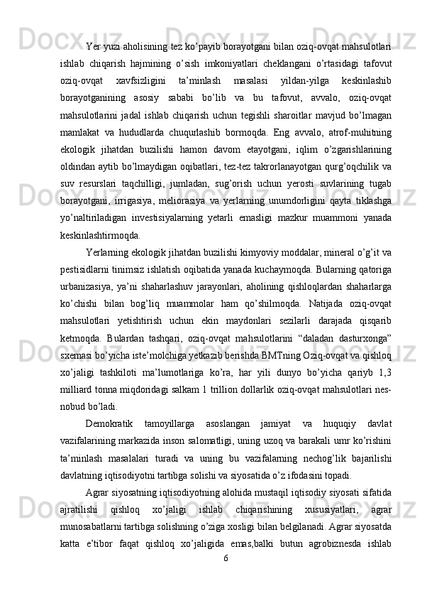 Yer yuzi aholisining tez ko’payib borayotgani bilan oziq-ovqat mahsulotlari
ishlab   chiqarish   hajmining   o’sish   imkoniyatlari   cheklangani   o’rtasidagi   tafovut
oziq-ovqat   xavfsizligini   ta’minlash   masalasi   yildan-yilga   keskinlashib
borayotganining   asosiy   sababi   bo’lib   va   bu   tafovut,   avvalo,   oziq-ovqat
mahsulotlarini   jadal   ishlab   chiqarish   uchun   tegishli   sharoitlar   mavjud   bo’lmagan
mamlakat   va   hududlarda   chuqurlashib   bormoqda.   Eng   avvalo,   atrof-muhitning
ekologik   jihatdan   buzilishi   hamon   davom   etayotgani,   iqlim   o’zgarishlarining
oldindan aytib bo’lmaydigan oqibatlari, tez-tez takrorlanayotgan qurg’oqchilik va
suv   resurslari   taqchilligi,   jumladan,   sug’orish   uchun   yerosti   suvlarining   tugab
borayotgani,   irrigasiya,   meliorasiya   va   yerlarning   unumdorligini   qayta   tiklashga
yo’naltiriladigan   investisiyalarning   yetarli   emasligi   mazkur   muammoni   yanada
keskinlashtirmoqda.
Yerlarning ekologik jihatdan buzilishi kimyoviy moddalar, mineral o’g’it va
pestisidlarni tinimsiz ishlatish oqibatida yanada kuchaymoqda. Bularning qatoriga
urbanizasiya,   ya’ni   shaharlashuv   jarayonlari,   aholining   qishloqlardan   shaharlarga
ko’chishi   bilan   bog’liq   muammolar   ham   qo’shilmoqda.   Natijada   oziq-ovqat
mahsulotlari   yetishtirish   uchun   ekin   maydonlari   sezilarli   darajada   qisqarib
ketmoqda.   Bulardan   tashqari,   oziq-ovqat   mahsulotlarini   “daladan   dasturxonga”
sxemasi bo’yicha iste’molchiga yetkazib berishda BMTning Oziq-ovqat va qishloq
xo’jaligi   tashkiloti   ma’lumotlariga   ko’ra,   har   yili   dunyo   bo’yicha   qariyb   1,3
milliard tonna miqdoridagi salkam 1 trillion dollarlik oziq-ovqat mahsulotlari nes-
nobud bo’ladi.
Demokratik   tamoyillarga   asoslangan   jamiyat   va   huquqiy   davlat
vazifalarining markazida inson salomatligi, uning uzoq va barakali umr ko’rishini
ta’minlash   masalalari   turadi   va   uning   bu   vazifalarning   nechog’lik   bajarilishi
davlatning iqtisodiyotni tartibga solishi va siyosatida o’z ifodasini topadi.
Agrar siyosatning iqtisodiyotning alohida mustaqil iqtisodiy siyosati sifatida
ajratilishi   qishloq   xo’jaligi   ishlab   chiqarishining   xususiyatlari,   agrar
munosabatlarni tartibga solishning o’ziga xosligi bilan belgilanadi. Agrar siyosatda
katta   e’tibor   faqat   qishloq   xo’jaligida   emas,balki   butun   agrobiznesda   ishlab
6 