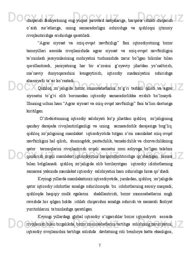chiqarish   faoliyatining   eng   yuqori   pirovard   natijalariga,   barqaror   ishlab   chiqarish
o’sish   sur’atlariga,   uning   samaradorligni   oshirishga   va   qishloqni   ijtimoiy
rivojlantirishga erishishga qaratiladi. 
“Agrar   siyosat   va   oziq-ovqat   xavfsizligi”   fani   iqtisodiyotning   bozor
tamoyillari   asosida   rivojlanishida   agrar   siyosat   va   oziq-ovqat   xavfsizligini
ta’minlash   jarayonlarining   mohiyatini   tushunishda   zarur   bo’lgan   bilimlar   bilan
qurollantiradi,   jamiyatning   har   bir   a’zosini   g’oyaviy   jihatdan   yo’naltirish,
ma’naviy   dunyoqarashini   kengaytirish,   iqtisodiy   madaniyatini   oshirishga
ahamiyatli ta’sir ko’rsatadi.
Qishloq   xo’jaligida   bozor   munosabatlarini   to’g’ri   tashkil   qilish   va   agrar
siyosatni   to’g’ri   olib   bormasdan   iqtisodiy   samaradorlikka   erishib   bo’lmaydi.
Shuning uchun ham “Agrar siyosat va oziq-ovqat xavfsizligi” fani ta’lim dasturiga
kiritilgan. 
  O‘zbekistonning   iqtisodiy   salohiyati   ko‘p   jihatdan   qishloq     xo‘jaligining
qanday   darajada   rivojlantirilganligi   va   uning     samaradorlik   darajasiga   bog‘liq.
qishloq   xo‘jaligining   mamlakat     iqtisodiyotida   tutgan   o‘rni   mamlakat   oziq-ovqat
xavfsizligini hal qilish,  shuningdek, paxtachilik, tamakichilik va chorvachilikning
qator     tarmoqlarini   rivojlantirish   orqali   sanoatni   xom   ashyoga   bo‘lgan   talabini
qondirish  orqali  mamlakat  iqtisodiyotini  barqarorlashtirishga  qo‘shadigan   hissasi
bilan   belgilanadi.   qishloq   xo‘jaligida   olib   borilayotgan     iqtisodiy   islohotlarning
samarasi yakunda mamlakat iqtisodiy  salohiyatini ham oshirishga hissa qo‘shadi.  
Keyingi yillarda mamlakatimiz iqtisodiyotida, jumladan, qishloq  xo‘jaligida
qator iqtisodiy islohotlar amalga oshirilmoqda. bu   islohotlarning asosiy maqsadi,
qishloqda   haqiqiy   mulk   egalarini     shakllantirish,   bozor   munosabatlarini   ongli
ravishda  his  qilgan  holda    ishlab chiqarishni  amalga  oshirish va samarali  faoliyat
yuritishlarini  ta'minlashga qaratilgan.   
Keyingi   yillardagi   global   iqtisodiy   o‘zgarishlar   bozor   iqtisodiyoti     asosida
rivojlanish bilan birgalikda, bozor munosabatlarini tartibga  solishning zaruriyatini,
iqtisodiy rivojlanishni  tartibga solishda   davlatning roli benihoya katta ekanligini,
7 