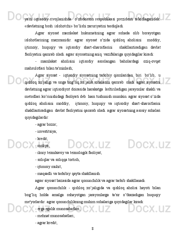 ya'ni   iqtisodiy   rivojlanishda     o‘zbekiston   respublikasi   prezidenti   ta'kidlaganidek:
«davlatning bosh  islohotchi» bo‘lishi zaruriyatini tasdiqladi.  
Agrar   siyosat   mamlakat   hukumatining   agrar   sohada   olib   borayotgan
islohotlarining   mazmunidir.   agrar   siyosat   o‘zida   qishloq   aholisini     moddiy,
ijtimoiy,   huquqiy   va   iqtisodiy   shart-sharoitlarini     shakllantiradigan   davlat
faoliyatini qamrab oladi. agrar siyosatning aniq  vazifalariga quyidagilar kiradi:  
-   mamlakat   aholisini   iqtisodiy   asoslangan   baholardagi   oziq-ovqat
mahsulotlari bilan ta'minlash;  
Agrar   siyosat   -     iqtisodiy   siyosatning   tarkibiy   qismlaridan     biri     bo‘lib,     u
qishloq xo‘jaligi va unga bog‘liq xo‘jalik sohalarini qamrab   oladi. agrar siyosatni
davlatning agrar iqtisodiyot doirasida harakatga  keltiriladigan jarayonlar shakli va
metodlari ko‘rinishidagi faoliyati deb  ham tushunish mumkin. agrar siyosat o‘zida
qishloq   aholisini   moddiy,     ijtimoiy,   huquqiy   va   iqtisodiy   shart-sharoitlarini
shakllantiradigan  davlat faoliyatini qamrab oladi. agrar siyosatning asosiy sohalari
quyidagilardir:  
- agrar bozor;  
- investitsiya;  
- kredit;  
- moliya;  
- ilmiy texnikaviy va texnologik faoliyat;  
- soliqlar va soliqqa tortish;  
- ijtimoiy muhit;  
- maqsadli va tarkibiy qayta shakllanish.  
agrar siyosat bazasida agrar qonunchilik va agrar tarkib shakllanadi.  
Agrar   qonunchilik   -   qishloq   xo‘jaligida   va   qishloq   aholisi   hayoti   bilan
bog‘liq   holda   amalga   oshayotgan   jarayonlarga   ta'sir   o‘tkazadigan   huquqiy
me'yorlardir. agrar qonunchilikning muhim sohalariga quyidagilar kiradi:  
- erga egalik munosabatlari;  
- mehnat munosabatlari;  
- agrar kredit;  
8 