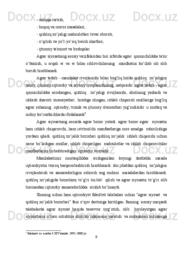 - soliqqa tortish;  
- huquq va meros masalalari;  
- qishloq xo‘jaligi mahsulotlari tovar oboroti;  
- o‘qitish va yo‘l-yo‘riq berish shartlari;  
- ijtimoiy ta'minot va boshqalar.  
Agrar siyosatning asosiy vazifalaridan biri sifatida agrar  qonunchilikka ta'sir
o‘tkazish,   u   orqali   er   va   er   bilan   ishlovchilarning     manfaatini   ko‘zlab   ish   olib
borish hisoblanadi.  
Agrar tarkib - mamlakat rivojlanishi bilan bog‘liq holda qishloq   xo‘jaligini
tabiiy, ijtimoiy-iqtisodiy va siyosiy rivojlanishining  natijasidir. agrar tarkib - agrar
qonunchilikka   asoslangan,   qishloq     xo‘jaligi   rivojlanishi,   aholining   yashash   va
ishlash sharoiti xususiyatlari    hisobga olingan, ishlab chiqarish omillariga bog‘liq
agrar sohaning   iqtisodiy, texnik va ijtimoiy elementlari yig‘indisidir. u mutlaq va
nisbiy ko‘rsatkichlarda ifodalanadi 3
.  
Agrar   siyosatning   asosida   agrar   bozor   yotadi.   agrar   bozor   agrar     siyosatni
ham   ishlab   chiqaruvchi,   ham   iste'molchi   manfaatlariga   mos   amalga    oshirilishiga
yordam qiladi. qishloq xo‘jalik bozorlari qishloq xo‘jalik   ishlab chiqarishi uchun
zarur  bo‘ladigan  omillar,  ishlab   chiqarilgan    mahsulotlar   va  ishlab   chiqaruvchilar
manfaatlarini birlashtiradigan  iqtisodiy vositadir.  
Mamlakatimiz   mustaqillikka   erishganidan   keyingi   dastlabki   masala
iqtisodiyotni tezroq barqarorlashtirish hisoblanadi. shu jihatdan qishloq  xo‘jaligini
rivojlantirish   va   samaradorligini   oshirish   eng   muhim     masalalardan   hisoblanadi.
qishloq  xo‘jaligida  bozorlarni   to‘g‘ri   tashkil     qilish  va agrar  siyosatni   to‘g‘ri   olib
bormasdan iqtisodiy samaradorlikka  erishib bo‘lmaydi.  
Shuning uchun ham iqtisodiyot fakulteti talabalari uchun “agrar siyosat    va
qishloq xo‘jalik bozorlari” fani o‘quv dasturiga kiritilgan. fanning  asosiy maqsadi
talabalarda   agrar   siyosat   haqida   tasavvur   uyg‘otish,   olib     borilayotgan   agrar
siyosatlarni o‘zaro solishtira olish ko‘nikmasini yaratish  va mutaxassis xulosasiga
3
 Karimov i.a. asarlar I-XIV tomlar. 1991-2008 yy.  
9 