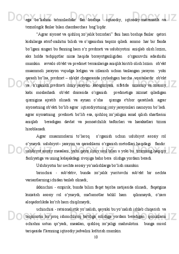 ega   bo‘lishini   ta'minlashdir.   fan   boshqa     iqtisodiy,   iqtisodiy-matematik   va
texnologik fanlar bilan chambarchas  bog‘liqdir.  
“Agrar siyosat va qishloq xo‘jalik bozorlari” fani ham boshqa fanlar   qatori
kishilarga   atrof-muhitni   bilish   va   o‘rganishni   taqozo   qiladi.   ammo     har   bir   fanda
bo‘lgani singari bu fanning ham o‘z predmeti va uslubiyotini  aniqlab olish lozim,
aks   holda   tadqiqotlar   nima   haqida   borayotganligidan     o‘rganuvchi   adashishi
mumkin.   avvalo ob'ekt va predmet terminlariga aniqlik kiritib olish lozim.  ob'ekt
muammoli   jarayon   vujudga   kelgan   va   izlanish   uchun   tanlangan   jarayon     yoki
qarash bo‘lsa, predmet – ob'ekt chegarasida joylashgan barcha  vositalardir. ob'ekt
va     o‘rganish   predmeti   ilmiy   jarayon     kategoriyasi     sifatida     umumiy   va   xususiy
kabi   moslashadi.   ob'ekt   doirasida   o‘rganish     predmetiga   xizmat   qiladigan
qismigina   ajratib   olinadi   va   aynan   o‘sha     qismga   e'tibor   qaratiladi.   agrar
siyosatning ob'ekti bo‘lib agrar  iqtisodiyotning joriy jarayonlari namoyon bo‘ladi.
agrar   siyosatning     predmeti   bo‘lib   esa,   qishloq   xo‘jaligini   amal   qilish   shartlarini
aniqlab     beradigan   davlat   va   jamoatchilik   tadbirlari   va   harakatlari   tizimi
hisoblanadi.  
Agrar   muammolarni   to‘laroq     o‘rganish   uchun   uslubiyot   asosiy   rol
o‘ynaydi. uslubiyot– jarayon va qarashlarni o‘rganish metodlari haqidagi     fandir.
uslubiyot asosiy masalani, ya'ni qaysi ilmiy usul bilan u yoki bu  tizimning haqiqiy
faoliyatiga va uning kelajakdagi rivojiga baho bera  olishga yordam beradi.  
U slubiyotni bir nechta asosiy yo‘nalishlarga bo‘lish mumkin:  
birinchisi   -   sub'ektiv,   bunda   xo‘jalik   yurituvchi   sub'ekt   bir   nechta
variantlarning ichidan tanlab olinadi;  
ikkinchisi   -  empirik,  bunda bilim   faqat   tajriba  natijasida  olinadi,   faqatgina
kuzatish   asosiy   rol   o‘ynaydi,   ma'lumotlar   tahlil   ham     qilinmaydi,   o‘zaro
aloqadorlikda ko‘rib ham chiqilmaydi;  
uchinchisi - ratsionalistik yo‘nalish, qaysiki bu yo‘nalish ishlab chiqarish  va
taqsimotni   ko‘proq   ishonchliroq   tartibga   solishga   yordam   beradigan     qonunlarni
ochishni   ustun   qo‘yadi,   masalan,   qishloq   xo‘jaligi   mahsulotini.     bunga   misol
tariqasida f.kenning iqtisodiy jadvalini keltirish mumkin.  
10 