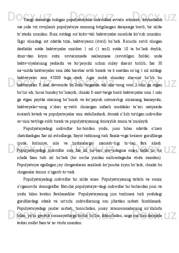 Yangi sharoitga tushgan populyatsiyalar individlari avvalo sekinro ќ , keyinchalik
esa   juda   tez   rivojlanib   populyatsiya   sonining   belgilangan   darajasiga   borib,   bir   xilda
to’xtashi mumkin. Buni sutdagi sut kislo¬tali bakteriyalar misolida ko’rish mumkin.
Sigir   elinidagi   sut   odatda   toza,   bakteriyasiz   (steril)   bo’ladi.   Birinchi   so ѓ ib   olingan
dastlabki   sutda   bakteriyalar   mi ќ dori   1   ml   (1   sm3)   sutda   10   ta   bo’ladi   deylik,
shun¬dan   keyin   sutni   sovu ќ xonada   sa ќ lanmasa   (sovutilgan   ћ olda)   unda
bakte¬riyalarning   yashashi   va   ko’payishi   uchun   ќ ulay   sharoit   tu ѓ ilib,   ћ ar   30
mi¬nutda bakteriyalar soni ikki barobar ortib boradi va 6 soatdan so’ng 1 ml sutdagi
bakteriyalar   soni   45000   taga   etadi.   Agar   xuddi   shunday   sha¬roit   bo’lib   bu
bakteriyalar   9   soat   davomida   bo’linib   turganda   edi   ular¬ning   soni   3   mln   ga   etgan
bo’lur edi, biro ќ  bunday bo’lmaydi, chunki 8-soat¬larga borib bakteriyalar soni 1 mln
ga   etgan   paytda   ularning   bo’linish   va   ko’payish   intensivligi   ozi ќ aning   kamayishi,
bakteriyalar¬ning   o’zlari   aj¬ratib   chi ќ argan   za ћ arli   moddalar   ta’siri   natijasida
ќ is ќ arib ketadi va populyatsiyalar soni stabillashadi, demak o’lish tu ѓ ilgan individlar
so¬nini tartibga solib turadi va populyatsiyaning doimiylik sonini ta’minlaydi. 
Populyatsiyadagi   individlar   bir-biridan   yoshi,   jinsi   bilan   odatda   o’zaro
chatishadigan  ћ ar xil avlodlarga,  ћ ayot tsiklining turli fazala¬riga be ќ aror guru ћ larga
(poda,   koloniya,   oila   va   bosh ќ alarga)   mansub¬ligi   bi¬lan   far ќ   ќ iladi.
Populyatsiyadagi   individlar   soni   ћ ar   xil   tur¬lari   ora¬sidagina   emas,   balki   bir   tur
ichida   ћ am   turli   xil   bo’ladi   (bir   necha   yuzdan   milliontagacha   etishi   mumkin).
Populyatsiya egallagan joy chegaralarini ani ќ lash ko’pincha   ќ iyin bo’ladi, chunki bu
chegaralar doimo o’zgarib tu¬radi. 
Populyatsiyadagi   individlar   bir   xilda   emas.   Populyatsiyaning   tarkibi   va   sonini
o’rganuvchi demograflar fikricha populyatsiya¬dagi individlar bir-birlaridan jinsi va
yoshi   bilan   keskin   far ќ lanadilar.   Populyatsiyaning   jins   tuzilmasi   turli   yoshdagi
guru ћ lardagi   erkak   va   ur ѓ ochi   individlarning   son   ji ћ atdan   nisbati   ћ isoblanadi.
Populyatsiyadagi   jinslar   nisbati,   birinchidan,   jinsiy   xromosomalarning   ќ o’shilishi
bilan, ya’ni genetik  ќ onuniyatlarga bo ѓ li ќ  bo’lsa, ikkinchidan, unga ma’lum darajada
tash ќ i mu ћ it  ћ am ta’sir etishi mumkin.  