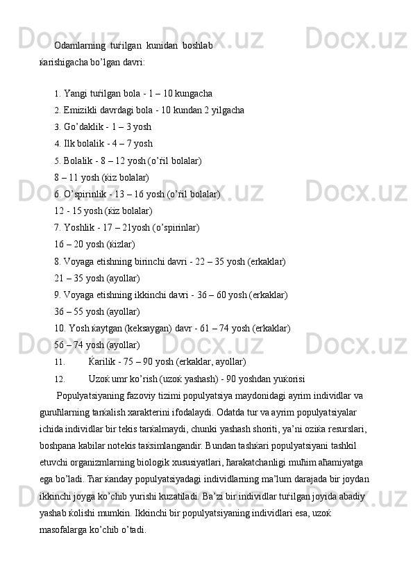 Odamlarning   tu ѓ ilgan   kunidan   boshlab
ќ arishigacha bo’lgan davri: 
 
1. Yangi tuѓilgan bola - 1 – 10 kungacha 
2. Emizikli davrdagi bola - 10 kundan 2 yilgacha 
3. Go’daklik - 1 – 3 yosh 
4. Ilk bolalik - 4 – 7 yosh 
5. Bolalik - 8 – 12 yosh (o’ѓil bolalar) 
8 – 11 yosh (ќiz bolalar) 
6. O’spirinlik - 13 – 16 yosh (o’ѓil bolalar) 
12 - 15 yosh (ќiz bolalar) 
7. Yoshlik - 17 – 21yosh (o’spirinlar) 
16 – 20 yosh (ќizlar) 
8. Voyaga etishning birinchi davri - 22 – 35 yosh (erkaklar) 
21 – 35 yosh (ayollar) 
9. Voyaga etishning ikkinchi davri - 36 – 60 yosh (erkaklar) 
36 – 55 yosh (ayollar) 
10. Yosh  ќ aytgan (keksaygan) davr - 61 – 74 yosh (erkaklar) 
56 – 74 yosh (ayollar) 
11. Ќarilik - 75 – 90 yosh (erkaklar, ayollar) 
12. Uzoќ umr ko’rish (uzoќ yashash) - 90 yoshdan yuќorisi 
 Populyatsiyaning fazoviy tizimi populyatsiya maydonidagi ayrim individlar va 
guruћlarning tarќalish xarakterini ifodalaydi. Odatda tur va ayrim populyatsiyalar 
ichida individlar bir tekis tarќalmaydi, chunki yashash shoriti, ya’ni oziќa resurslari, 
boshpana kabilar notekis taќsimlangandir. Bundan tashќari populyatsiyani tashkil 
etuvchi organizmlarning biologik xususiyatlari, ћarakatchanligi muћim aћamiyatga 
ega bo’ladi. Ћar ќanday populyatsiyadagi individlarning ma’lum darajada bir joydan 
ikkinchi joyga ko’chib yurishi kuzatiladi. Ba’zi bir individlar tuѓilgan joyida abadiy 
yashab ќolishi mumkin. Ikkinchi bir populyatsiyaning individlari esa, uzoќ 
masofalarga ko’chib o’tadi.  