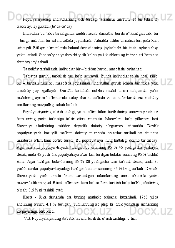 Populyatsiyadagi   individlarning   uch   turdagi   tar ќ alishi   ma’lum:   1)   bir   tekis;   2)
tasodifiy; 3) guru ћ li (to’da-to’da). 
Individlar bir tekis tar ќ alganda xuddi mevali daraxtlar bo ѓ da o’t ќ azilganidek, bir
– biriga nisbatan bir xil masofada joylashadi. Tabiatda ushbu tar ќ alish turi juda kam
uchraydi. Etilgan o’rmonlarda baland daraxtlarning joylashishi bir tekis joylashishga
ya ќ in keladi. Suv bo’yida yashovchi yirik koloniyali   ќ ushlarning individlari  ћ am ana
shunday joylashadi. 
Tasodifiy tar ќ alishda individlar bir – biridan  ћ ar xil masofada joylashadi. 
Tabiatda  guru ћ li  tar ќ alish  turi   ko’p  uchraydi. Bunda  individlar  to’da   ћ osil   ќ ilib,
bir   –   biridan   turli   xil   masofada   joylashadi.   Individlar   guru ћ   ichida   bir   tekis   yoki
tasodifiy   joy   egallaydi.   Guru ћ li   tar ќ alish   notekis   mu ћ it   ta’siri   natijasida,   ya’ni
mu ћ itning   ayrim   bo’limlarida   ќ ulay   sharoit   bo’lishi   va   ba’zi   birlarida   esa   no ќ ulay
omillarning mavjudligi sabab bo’ladi. 
Populyatsiyaning   o’sish   tezligi,   ya’ni   o’lim   bilan   tu ѓ ilishning   umu¬miy   natijasi
ћ am   uning   yoshi   tarkibiga   ta’sir   etishi   mumkin.   Masa¬lan,   ko’p   yillardan   beri
Shvetsiya   a ћ olisining   mi ќ dori   deyarlik   doimiy   o’zgarmay   kelmo ќ da.   Deylik
populyatsiyada   ћ ar   yili   ma’lum   doimiy   mi ќ dorda   bola¬lar   tu ѓ iladi   va   shuncha
mi ќ dorda o’lim   ћ am bo’lib turadi. Bu populyatsiya¬ning kattaligi  doimo bir  xilday.
Agar   ana   shu   populya¬tsiyada   tu ѓ ilgan   bo¬lalarning   95   %   45   yoshgacha   yashaydi
desak, unda 45 yosh¬lik populyatsiya a’zo¬lari tu ѓ ilgan bolalar sonining 95 % tashkil
etadi.   Agar   tu ѓ ilgan   bola¬larning   35   %   80   yoshgacha   umr   ko’radi   desak,   unda   80
yoshli  ќ arilar populya¬tsiyadagi tu ѓ ilgan bolalar sonining 35 % teng bo’ladi. Demak,
Shvetsiyada   yosh   tarkibi   bilan   tu ѓ iladigan   odamlarning   umri   o’rtasida   ya ќ in
muvo¬fi ќ lik mavjud. Biro ќ , o’limdan kam bo’lsa   ћ am tu ѓ ilish ko’p bo’lib, a ћ olining
o’sishi 0,6 % ni tashkil etadi. 
Kosta   -   Rika   davlatida   esa   buning   mutla ќ o   teskarisi   kuzatiladi.   1963   yilda
a ћ olining   o’sishi   4,1   %   bo’lgan.   Tu ѓ ilishning   ko’pligi   ki¬chik   yoshdagi   sinflarning
ko’payishiga olib keldi. 
 V.3. Populyatsiyaning statistik tavsifi: tu ѓ ilish, o’sish zichligi, o’lim  