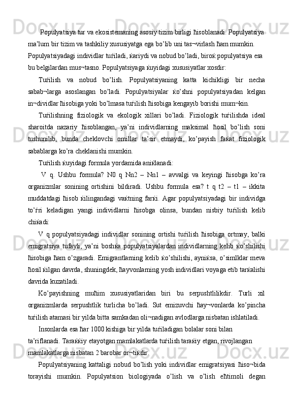  Populyatsiya tur va ekosistemaning asosiy tizim birligi  ћ isoblanadi. Populyatsiya
ma’lum bir tizim va tashkiliy xususiyatga ega bo’lib uni tas¬virlash  ћ am mumkin. 
Populyatsiyadagi individlar tu ѓ iladi,  ќ ariydi va nobud bo’ladi, biro ќ  populyatsiya esa 
bu belgilardan mus¬tasno. Populyatsiyaga  ќ uyidagi xususiyatlar xosdir: 
Tu ѓ ilish   va   nobud   bo’lish.   Populyatsiyaning   katta   kichikligi   bir   necha
sabab¬larga   asoslangan   bo’ladi.   Populyatsiyalar   ќ o’shni   populyatsiyadan   kelgan
in¬dividlar  ћ isobiga yoki bo’lmasa tu ѓ ilish  ћ isobiga kengayib borishi mum¬kin. 
Tu ѓ ilishning   fiziologik   va   ekologik   xillari   bo’ladi.   Fiziologik   tu ѓ ilishda   ideal
sharoitda   nazariy   ћ isoblangan,   ya’ni   individlarning   maksimal   ћ osil   bo’lish   soni
tushunilib,   bunda   cheklovchi   omillar   ta’sir   etmaydi,   ko’payish   fa ќ at   fiziologik
sabablarga ko’ra cheklanishi mumkin. 
Tu ѓ ilish  ќ uyidagi formula yordamida ani ќ lanadi: 
  V   q.   Ushbu   formula?   N0   q   Nn2   –   Nn1   –   avvalgi   va   keyingi   ћ isobga   ko’ra
organizmlar   sonining   ortishini   bildiradi.   Ushbu   formula   esa?   t   q   t2   –   t1   –   ikkita
muddatdagi   ћ isob   ќ ilingandagi   va ќ tning   far ќ i.   Agar   populyatsiyadagi   bir   individga
to’ ѓ ri   keladigan   yangi   individlarni   ћ isobga   olinsa,   bundan   nisbiy   tu ѓ ilish   kelib
chi ќ adi: 
V   q   populyatsiyadagi   individlar   sonining   ortishi   tu ѓ ilish   ћ isobiga   ortmay,   balki
emigratsiya   tufayli,   ya’ni   bosh ќ a   populyatsiyalardan   individlarning   kelib   ќ o’shilishi
ћ isobiga   ћ am o’zgaradi. Emigrantlarning kelib   ќ o’shilishi, ayni ќ sa, o’simlklar meva
ћ osil  ќ ilgan davrda, shuningdek,  ћ ayvonlarning yosh individlari voyaga etib tar ќ alishi
davrida kuzatiladi. 
Ko’payishning   mu ћ im   xususiyatlaridan   biri   bu   serpushtlilikdir.   Turli   xil
organizmlarda   serpushtlik   turlicha   bo’ladi.   Sut   emizuvchi   ћ ay¬vonlarda   ko’pincha
tu ѓ ilish atamasi bir yilda bitta samkadan oli¬nadigan avlodlarga nisbatan ishlatiladi. 
Insonlarda esa  ћ ar 1000 kishiga bir yilda tu ѓ iladigan bolalar soni bilan 
ta’riflanadi. Tara ќќ iy etayotgan mamlakatlarda tu ѓ ilish tara ќ iy etgan, rivojlangan 
mamlakatlarga nisbatan 2 barobar or¬ti ќ dir. 
Populyatsiyaning kattaligi  nobud bo’lish  yoki  individlar  emigratsiyasi   ћ iso¬bida
torayishi   mumkin.   Populyatsion   biologiyada   o’lish   va   o’lish   e ћ timoli   degan 