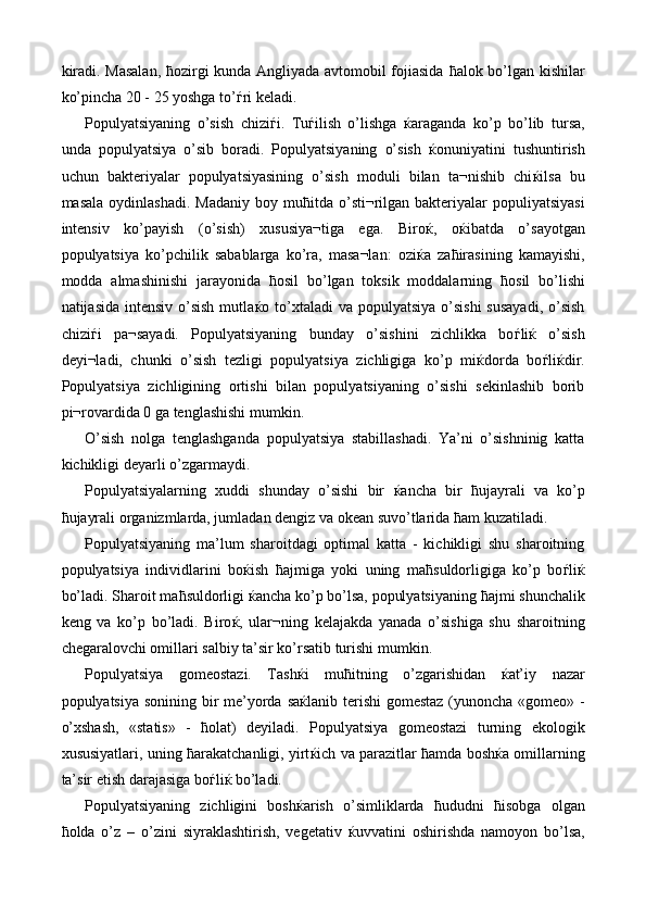 kiradi. Masalan,   ћ ozirgi kunda Angliyada avtomobil fojiasida   ћ alok bo’lgan kishilar
ko’pincha 20 - 25 yoshga to’ ѓ ri keladi. 
Populyatsiyaning   o’sish   chizi ѓ i.   Tu ѓ ilish   o’lishga   ќ araganda   ko’p   bo’lib   tursa,
unda   populyatsiya   o’sib   boradi.   Populyatsiyaning   o’sish   ќ onuniyatini   tushuntirish
uchun   bakteriyalar   populyatsiyasining   o’sish   moduli   bilan   ta¬nishib   chi ќ ilsa   bu
masala  oydinlashadi.  Madaniy  boy  mu ћ itda o’sti¬rilgan bakteriyalar  populiyatsiyasi
intensiv   ko’payish   (o’sish)   xususiya¬tiga   ega.   Biro ќ ,   o ќ ibatda   o’sayotgan
populyatsiya   ko’pchilik   sabablarga   ko’ra,   masa¬lan:   ozi ќ a   za ћ irasining   kamayishi,
modda   almashinishi   jarayonida   ћ osil   bo’lgan   toksik   moddalarning   ћ osil   bo’lishi
natijasida intensiv  o’sish  mutla ќ o to’xtaladi  va  populyatsiya  o’sishi  susayadi,  o’sish
chizi ѓ i   pa¬sayadi.   Populyatsiyaning   bunday   o’sishini   zichlikka   bo ѓ li ќ   o’sish
deyi¬ladi,   chunki   o’sish   tezligi   populyatsiya   zichligiga   ko’p   mi ќ dorda   bo ѓ li ќ dir.
Populyatsiya   zichligining   ortishi   bilan   populyatsiyaning   o’sishi   sekinlashib   borib
pi¬rovardida 0 ga tenglashishi mumkin. 
O’sish   nolga   tenglashganda   populyatsiya   stabillashadi.   Ya’ni   o’sishninig   katta
kichikligi deyarli o’zgarmaydi. 
Populyatsiyalarning   xuddi   shunday   o’sishi   bir   ќ ancha   bir   ћ ujayrali   va   ko’p
ћ ujayrali organizmlarda, jumladan dengiz va okean suvo’tlarida  ћ am kuzatiladi. 
Populyatsiyaning   ma’lum   sharoitdagi   optimal   katta   -   kichikligi   shu   sharoitning
populyatsiya   individlarini   bo ќ ish   ћ ajmiga   yoki   uning   ma ћ suldorligiga   ko’p   bo ѓ li ќ
bo’ladi. Sharoit ma ћ suldorligi  ќ ancha ko’p bo’lsa, populyatsiyaning  ћ ajmi shunchalik
keng   va   ko’p   bo’ladi.   Biro ќ ,   ular¬ning   kelajakda   yanada   o’sishiga   shu   sharoitning
chegaralovchi omillari salbiy ta’sir ko’rsatib turishi mumkin. 
Populyatsiya   gomeostazi.   Tash ќ i   mu ћ itning   o’zgarishidan   ќ at’iy   nazar
populyatsiya sonining bir  me’yorda sa ќ lanib terishi  gomestaz (yunoncha «gomeo» -
o’xshash,   «statis»   -   ћ olat)   deyiladi.   Populyatsiya   gomeostazi   turning   ekologik
xususiyatlari, uning  ћ arakatchanligi, yirt ќ ich va parazitlar   ћ amda bosh ќ a omillarning
ta’sir etish darajasiga bo ѓ li ќ  bo’ladi. 
Populyatsiyaning   zichligini   bosh ќ arish   o’simliklarda   ћ ududni   ћ isobga   olgan
ћ olda   o’z   –   o’zini   siyraklashtirish,   vegetativ   ќ uvvatini   oshirishda   namoyon   bo’lsa, 