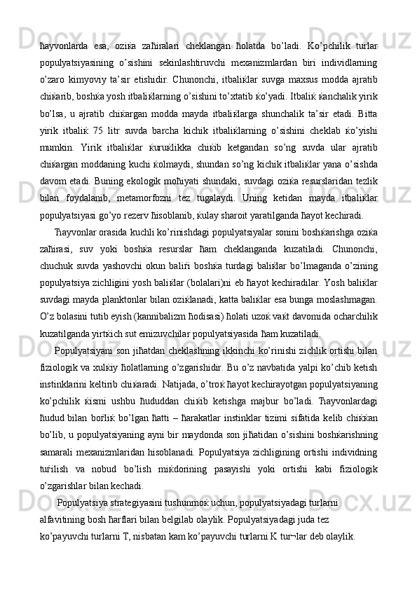 ћ ayvonlarda   esa,   ozi ќ a   za ћ iralari   cheklangan   ћ olatda   bo’ladi.   Ko’pchilik   turlar
populyatsiyasining   o’sishini   sekinlashtiruvchi   mexanizmlardan   biri   individlarning
o’zaro   kimyoviy   ta’sir   etishidir.   Chunonchi,   itbali ќ lar   suvga   maxsus   modda   ajratib
chi ќ arib, bosh ќ a yosh itbali ќ larning o’sishini to’xtatib  ќ o’yadi. Itbali ќ   ќ anchalik yirik
bo’lsa,   u   ajratib   chi ќ argan   modda   mayda   itbali ќ larga   shunchalik   ta’sir   etadi.   Bitta
yirik   itbali ќ   75   litr   suvda   barcha   kichik   itbali ќ larning   o’sishini   cheklab   ќ o’yishi
mumkin.   Yirik   itbali ќ lar   ќ uru ќ likka   chi ќ ib   ketgandan   so’ng   suvda   ular   ajratib
chi ќ argan moddaning kuchi   ќ olmaydi, shundan so’ng kichik itbali ќ lar yana o’sishda
davom etadi. Buning ekologik mo ћ iyati shundaki, suvdagi  ozi ќ a resurslaridan tezlik
bilan   foydalanib,   metamorfozni   tez   tugalaydi.   Uning   ketidan   mayda   itbali ќ lar
populyatsiyasi go’yo rezerv  ћ isoblanib,  ќ ulay sharoit yaratilganda  ћ ayot kechiradi. 
Ћ ayvonlar orasida kuchli ko’rinishdagi populyatsiyalar sonini bosh ќ arishga ozi ќ a
za ћ irasi,   suv   yoki   bosh ќ a   resurslar   ћ am   cheklanganda   kuzatiladi.   Chunonchi,
chuchuk   suvda   yashovchi   okun   bali ѓ i   bosh ќ a  turdagi   bali ќ lar   bo’lmaganda   o’zining
populyatsiya zichligini yosh bali ќ lar (bolalari)ni eb   ћ ayot kechiradilar. Yosh bali ќ lar
suvdagi mayda planktonlar bilan ozi ќ lanadi, katta bali ќ lar esa bunga moslashmagan.
O’z bolasini tutib eyish (kannibalizm  ћ odisasi)  ћ olati uzo ќ  va ќ t davomida ocharchilik
kuzatilganda yirt ќ ich sut emizuvchilar populyatsiyasida  ћ am kuzatiladi. 
Populyatsiyani son ji ћ atdan cheklashning ikkinchi ko’rinishi zichlik ortishi bilan
fiziologik va xul ќ iy   ћ olatlarning o’zgarishidir. Bu o’z navbatida yalpi ko’chib ketish
instinklarini keltirib chi ќ aradi. Natijada, o’tro ќ   ћ ayot kechirayotgan populyatsiyaning
ko’pchilik   ќ ismi   ushbu   ћ ududdan   chi ќ ib   ketishga   majbur   bo’ladi.   Ћ ayvonlardagi
ћ udud  bilan   bo ѓ li ќ   bo’lgan   ћ atti   –   ћ arakatlar   instinklar   tizimi   sifatida  kelib   chi ќќ an
bo’lib, u populyatsiyaning ayni bir maydonda son ji ћ atidan o’sishini bosh ќ arishning
samarali  mexanizmlaridan  hisoblanadi.   Populyatsiya  zichligining  ortishi   individning
tu ѓ ilish   va   nobud   bo’lish   mi ќ dorining   pasayishi   yoki   ortishi   kabi   fiziologik
o’zgarishlar bilan kechadi. 
 Populyatsiya strategiyasini tushunmo ќ  uchun, populyatsiyadagi turlarni 
alfavitining bosh  ћ arflari bilan belgilab olaylik. Populyatsiyadagi juda tez 
ko’payuvchi turlarni T, nisbatan kam ko’payuvchi turlarni K tur¬lar deb olaylik.