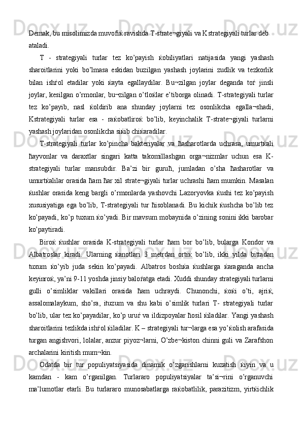 Demak, bu misolimizda muvofi ќ  ravishda T-strate¬giyali va Kstrategiyali turlar deb 
ataladi. 
T   -   strategiyali   turlar   tez   ko’payish   ќ obiliyatlari   natijasida   yangi   yashash
sharoitlarini   yoki   bo’lmasa   eskidan   buzilgan   yashash   joylarini   zudlik   va   tezkorlik
bilan   ish ѓ ol   etadilar   yoki   ќ ayta   egallaydilar.   Bu¬zilgan   joylar   deganda   to ѓ   jinsli
joylar, kesilgan o’rmonlar, bu¬zilgan o’tlo ќ lar e’tiborga olinadi. T-strategiyali turlar
tez   ko’payib,   nasl   ќ oldirib   ana   shunday   joylarni   tez   osonlikcha   egalla¬shadi,
Kstrategiyali   turlar   esa   -   ra ќ obatliro ќ   bo’lib,   keyinchalik   T-strate¬giyali   turlarni
yashash joylaridan osonlikcha si ќ ib chi ќ aradilar. 
T-strategiyali   turlar   ko’pincha   bakteriyalar   va   ћ asharotlarda   uchrasa,   umurt ќ ali
ћ ayvonlar   va   daraxtlar   singari   katta   takomillashgan   orga¬nizmlar   uchun   esa   K-
strategiyali   turlar   mansubdir.   Ba’zi   bir   guru ћ ,   jumladan   o’sha   ћ asharotlar   va
umurt ќ alilar orasida   ћ am   ћ ar xil strate¬giyali turlar uchrashi   ћ am mumkin. Masalan
ќ ushlar   orasida   keng   bargli   o’rmonlarda   yashovchi   Lazoryovka   ќ ushi   tez   ko’payish
xususiyatiga   ega  bo’lib,  T-strategiyali   tur   ћ isoblanadi.  Bu   kichik   ќ ushcha   bo’lib  tez
ko’payadi, ko’p tuxum   ќ o’yadi. Bir mavsum mobaynida o’zining sonini ikki barobar
ko’paytiradi. 
Biro ќ   ќ ushlar   orasida   K-strategiyali   turlar   ћ am   bor   bo’lib,   bularga   Kondor   va
Albatroslar   kiradi.   Ularning   ќ anotlari   3   metrdan   orti ќ   bo’lib,   ikki   yilda   bittadan
tuxum   ќ o’yib   juda   sekin   ko’payadi.   Albatros   bosh ќ a   ќ ushlarga   ќ araganda   ancha
keyinro ќ , ya’ni 9-11 yoshda jinsiy balo ѓ atga etadi. Xuddi shunday strategiyali turlarni
gulli   o’simliklar   vakillari   orasida   ћ am   uchraydi.   Chunonchi,   ќ o ќ i   o’ti,   ajri ќ ,
assalomalaykum,   sho’ra,   ituzum   va   shu   kabi   o’simlik   turlari   T-   strategiyali   turlar
bo’lib, ular tez ko’payadilar, ko’p uru ѓ  va ildizpoyalar   ћ osil   ќ iladilar. Yangi yashash
sharoitlarini tezlikda ish ѓ ol  ќ iladilar. K – strategiyali tur¬larga esa yo’ ќ olish arafasida
turgan angishvori, lolalar, anzur piyoz¬larni, O’zbe¬kiston chinni guli va Zarafshon
archalarini kiritish mum¬kin. 
Odatda   bir   tur   populiyatsiyasida   dinamik   o’zgarishlarni   kuzatish   ќ iyin   va   u
kamdan   -   kam   o’rganilgan.   Turlararo   populiyatsiyalar   ta’si¬rini   o’rganuvchi
ma’lumotlar   etarli.   Bu   turlararo   munosabatlarga   ra ќ obatlilik,   parazitizm,   yirt ќ ichlik 