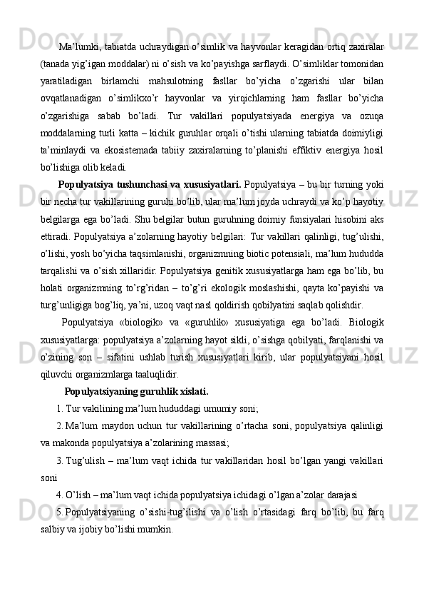   Ma’lumki, tabiatda uchraydigan o’simlik va hayvonlar keragidan ortiq zaxiralar
(tanada yig’igan moddalar) ni o’sish va ko’payishga sarflaydi. O’simliklar tomonidan
yaratiladigan   birlamchi   mahsulotning   fasllar   bo’yicha   o’zgarishi   ular   bilan
ovqatlanadigan   o’simlikxo’r   hayvonlar   va   yirqichlarning   ham   fasllar   bo’yicha
o’zgarishiga   sabab   bo’ladi.   Tur   vakillari   populyatsiyada   energiya   va   ozuqa
moddalarning turli katta – kichik guruhlar orqali o’tishi ularning tabiatda doimiyligi
ta’minlaydi   va   ekosistemada   tabiiy   zaxiralarning   to’planishi   effiktiv   energiya   hosil
bo’lishiga olib keladi. 
  Populyatsiya tushunchasi va xususiyatlari.   Populyatsiya – bu bir turning yoki
bir necha tur vakillarining guruhi bo’lib, ular ma’lum joyda uchraydi va ko’p hayotiy
belgilarga ega bo’ladi. Shu belgilar butun guruhning doimiy funsiyalari hisobini aks
ettiradi. Populyatsiya a’zolarning hayotiy belgilari: Tur vakillari qalinligi, tug’ulishi,
o’lishi, yosh bo’yicha taqsimlanishi, organizmning biotic potensiali, ma’lum hududda
tarqalishi va o’sish xillaridir. Populyatsiya genitik xususiyatlarga ham ega bo’lib, bu
holati   organizmning   to’rg’ridan   –   to’g’ri   ekologik   moslashishi,   qayta   ko’payishi   va
turg’unligiga bog’liq, ya’ni, uzoq vaqt nasl qoldirish qobilyatini saqlab qolishdir. 
  Populyatsiya   «biologik»   va   «guruhlik»   xususiyatiga   ega   bo’ladi.   Biologik
xususiyatlarga: populyatsiya a’zolarning hayot sikli, o’sishga qobilyati, farqlanishi va
o’zining   son   –   sifatini   ushlab   turish   xususiyatlari   kirib,   ular   populyatsiyani   hosil
qiluvchi organizmlarga taaluqlidir. 
  Populyatsiyaning guruhlik xislati. 
1. Tur vakilining ma’lum hududdagi umumiy soni; 
2. Ma’lum   maydon   uchun   tur   vakillarining   o’rtacha   soni,   populyatsiya   qalinligi
va makonda populyatsiya a’zolarining massasi; 
3. Tug’ulish   –   ma’lum   vaqt   ichida   tur   vakillaridan   hosil   bo’lgan   yangi   vakillari
soni 
4. O’lish – ma’lum vaqt ichida populyatsiya ichidagi o’lgan a’zolar darajasi 
5. Populyatsiyaning   o’sishi-tug’ilishi   va   o’lish   o’rtasidagi   farq   bo’lib,   bu   farq
salbiy va ijobiy bo’lishi mumkin.  