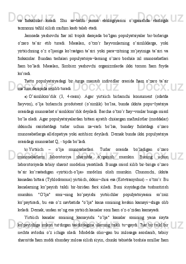 va   ћ okazolar   kiradi.   Shu   sa¬babli   jamoa   ekologiyasini   o’rganishda   ekologik
taxmonni ta ћ lil  ќ ilish mu ћ im kasb talab etadi. 
Jamoada   yashovchi   ћ ar   xil   tropik   darajada   bo’lgan   populyatsiyalar   bir-birlariga
o’zaro   ta’sir   etib   turadi.   Masalan,   o’txo’r   ћ ayvonlarning   o’simliklarga,   yoki
yirt ќ ichning   o’z   o’ljasiga   ko’rsatgan   ta’siri   yoki   para¬zitning   xo’jayiniga   ta’siri   va
ћ okazolar.   Bundan   tash ќ ari   populyatsiya¬larning   o’zaro   bosh ќ a   xil   munosabatlari
ћ am   bo’ladi.   Masalan,   Simbioz   yashovchi   organizmlarda   ikki   tomon   ћ am   foyda
ko’radi. 
Ћ atto   populyatsiyadagi   bir   turga   mansub   individlar   orasida   ћ am   o’zaro   ta’sir
ma’lum darajada sezilib turadi. 
a) O’simlikxo’rlik   (3,   4-rasm).   Agar   yirt ќ ich   birlamchi   konsument   (odatda
ћ ayvon),   o’lja   birlamchi   produtsent   (o’simlik)   bo’lsa,   bunda   ikkita   popu¬lyatsiya
orasidagi munosabat o’simlikxo’rlik deyiladi. Barcha o’txo’r  ћ ay¬vonlar bunga misol
bo’la oladi. Agar populyatsiyalardan bittasi ajratib chi ќ argan ma ћ sulotlar (moddalar)
ikkinchi   ra ќ obatdagi   turlar   uchun   za¬rarli   bo’lsa,   bunday   ћ olatdagi   o’zaro
munosabatlarga   allelopatiya   yoki   antibioz   deyiladi.   Demak   bunda   ikki   populyatsiya
orasidagi munosabat Q, - tipda bo’ladi. 
b) Yirt ќ ich   –   o ’ lja   munosabatlari .   Turlar   orasida   bo ’ ladigan   o ’ zaro
munosabatlarni   laborotoriya   sharoitda   o ’ rganish   mumkin .   Buning   uchun
laborotoriyada   tabiiy   sharoit   modelini   yaratiladi .   Bunga   misol   ќ ilib   bir - biriga   o ’ zaro
ta ’ sir   ko ’ rsatadigan   « yirt ќ ich - o ’ lja »   modelini   olish   mumkin .   Chunonchi ,   ikkita
kanadan   bittasi  ( Tyhlodromus )  yirt ќ ich ,  ikkin ¬ chisi   esa  ( Eotetranyshus ) –  o ’ txo ’ r .  Bu
kanalarning   ko ’ payish   tsikli   bir - biridan   far ќ   ќ iladi .   Buni   ќ uyidagicha   tushuntirish
mumkin .   " O ’ lja "   soni ¬ ning   ko ’ payishi   yirt ќ ichlar   populyatsiyasini   so ’ zsiz
ko ’ paytiradi ,   bu   esa   o ’ z   navbatida   " o ’ lja "   kana   sonining   keskin   kamayi ¬ shiga   olib
keladi .  Demak, undan so’ng esa yirt ќ ich kanalar soni  ћ am o’z-o’zidan kamayadi. 
Yirt ќ ich   kanalar   sonining   kamayishi   "o’lja"   kanalar   sonining   yana   ќ ayta
ko’payishiga imkon tu ѓ dirgan ta ќ dirdagina ularning tsikli tu¬gaydi.   Ћ ar bir tsikl bir
nechta   avlodni   o’z   ichiga   oladi.   Modelda   olin¬gan   bu   xulosaga   asoslanib,   tabiiy
sharoitda  ћ am xuddi shunday xulosa  ќ ilish  ќ iyin, chunki tabiatda bosh ќ a omillar  ћ am 