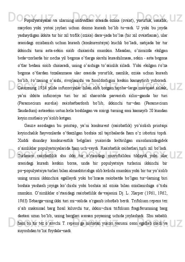 Populyatsiyalar   va   ularning   individlari   orasida   ozi ќ a   (ov ќ at),   yoru ѓ lik,   issi ќ lik,
maydon   yoki   yoto ќ   joylari   uchun   doimo   kurash   bo’lib   tu¬radi.   U   yoki   bu   joyda
yashaydigan ikkita tur bir xil trofik (ozi ќ a) dara¬jada bo’lsa (bir xil ov ќ atlansa), ular
orasidagi   ozi ќ lanish   uchun   kurash   (konkurentsiya)   kuchli   bo’ladi,   natijada   bir   tur
ikkinchi   turni   asta-sekin   si ќ ib   chi ќ arishi   mumkin.   Masalan,   o’zimizda   ekilgan
beda¬zorlarda bir necha yil begona o’tlarga   ќ arshi kurashilmasa, sekin - asta begona
o’tlar   bedani   si ќ ib   chi ќ aradi,   uning   o’sishiga   to’s ќ inlik   ќ iladi.   Yoki   ekilgan   ѓ o’za
begona   o’tlardan   tozalanmasa   ular   orasida   yoru ѓ lik,   namlik,   ozi ќ a   uchun   kurash
bo’lib,   ѓ o’zaning   o’sishi,   rivojlanishi   va   ћ osildorligini   keskin   kamaytirib   yuboradi.
Gauzening   1934   yilda   infuzoriyalar   bilan   olib   borgan   tajriba¬larga   murojaat   ќ ilsak,
ya’ni   ikkita   infuzoriya   turi   bir   xil   sharoitda   parvarish   ќ ilin¬ganda   bir   turi
(Paramecium   aurelia)   ra ќ obatbardosh   bo’lib,   ikkinchi   tur¬dan   (Paramecium
Saudadum) astasekin ustun kela boshlagan va oxirgi turning soni kamayib 20 kundan
keyin mutla ќ o yo’ ќ olib ketgan. 
Gauze   asoslagan   bu   printsip,   ya’ni   konkurent   (ra ќ obatlik)   yo’ ќ olish   printsipi
keyinchalik   ћ ayvonlarda   o’tkazilgan   bosh ќ a   xil   tajribalarda   ћ am   o’z   isbotini   topdi.
Xuddi   shunday   konkurentlik   belgilari   yu ќ orida   keltirilgan   misolimizdagidek
o’simliklar populyatsiyalarida   ћ am uch¬raydi. Ra ќ obatlik o ќ ibatlari turli xil bo’ladi.
Turlararo   ra ќ obatlilik   shu   ikki   tur   o’rtasidagi   muvofi ќ likni   tiklaydi   yoki   ular
orasidagi   kurash   keskin   borsa,   unda   bir   populyatsiya   turlarini   ikkinchi   bir
po¬populyatsiya turlari bilan almashtirishga olib kelishi mumkin yoki bir tur yo’ ќ olib
uning   urnini   ikkinchisi   egallaydi   yoki   bo’lmasa   ra ќ obatda   bo’lgan   tur¬larning   biri
bosh ќ a   yashash   joyiga   ko’chishi   yoki   bosh ќ a   xil   ozi ќ a   bilan   ozi ќ lanishiga   o’tishi
mumkin.  O’simliklar  o’rtasidagi   ra ќ obatlilik  da¬rajasini   Dj.  L.  Xarper   (1961,  1962,
1963) Sebarga¬ning ikki turi mi¬solida o’rganib isbotlab berdi. Trifolium repens tez
o’sib   maksimal   barg   ћ osil   kiluvchi   tur,   ikkin¬chisi   trifolium   fragiferumning   barg
dastasi   uzun   bo’lib,   uning   barglari   asosan   poyaning   uchida   joylashadi.   Shu   sababli
ћ am   bu  tur  tez   o’suvchi   T.  repens   ga  nisbatan   yu ќ ori  yarusni  oson   egallab  oladi  va
ќ uyoshdan to’li ќ  foydala¬nadi.  