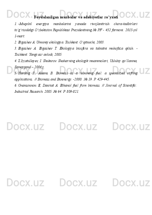 Foydalanilgan   manbalar   va   adabiyotlar   ro’yxati
1.― M uq ob il   e ne r gi y a   m a n bal a r i ni   y a n a da   r iv o j l a n t i r i s h   c ho r a - t a db irl ar i
to’g’risida gi O’zbekiston Republikasi Prezidentining № PF - 452 farmoni.	
‖   2013-yil
1-mart.
2. Ergashev   A.   Umumiy   ekologiya.   Toshkent.   O’qituvchi,   2003.
3. Ergashev   A.   Ergashev   T.   Ekologiya   biosfera   va   tabiatni   muhofaza   qilish.   -
Toshkent: Yangi   asr   avlodi,   2005.
4. Z.Izzatullayev,   I.   Shukurov.   Shaharning   ekologik   muammolari,   Uslubiy   qo’llanma,
Samarqand   – 2004   y.
5. Harding   S.,   Adams   B.   Biomass   as   a   rebuming   fuel:   a   specialized   cofring
applications.   // Biomass and Bioenergy.   -2000.   №   19.   P.   429-445.
6. Gnansounou   E,   Dauriat   A.   Ethanol   fuel   from   biomass.   //   Journal   of   Scientific:
Industrial   Research.   2005.   №   64.   P.   809-821.
 
 
 
  