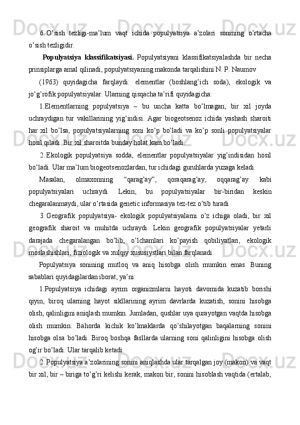 6. O’sish   tezligi-ma’lum   vaqt   ichida   populyatsiya   a’zolari   sonining   o’rtacha
o’sish tezligidir. 
  Populyatsiya   klassifikatsiyasi.   Populyatsiyani   klassifikatsiyalashda   bir   necha
prinsiplarga amal qilinadi, populyatsiyaning makonda tarqalishini N. P. Naumov 
(1963)   quyidagicha   farqlaydi:   elementlar   (boshlang’ich   soda),   ekologik   va
jo’g’rofik populyatsiyalar. Ularning qisqacha ta’rifi quyidagicha: 
1.Elementlarning   populyatsiya   –   bu   uncha   katta   bo’lmagan,   bir   xil   joyda
uchraydigan   tur   vakillarining   yig’indisi.   Agar   biogeotsenoz   ichida   yashash   sharoiti
har   xil   bo’lsa,   populyatsiyalarning   soni   ko’p   bo’ladi   va   ko’p   sonli   populyatsiyalar
hosil qiladi.  Bir xil sharoitda bunday holat kam bo’ladi. 
2. Ekologik   populyatsiya   sodda,   elementlar   populyatsiyalar   yig’indisidan   hosil
bo’ladi.  Ular ma’lum biogeotsenozlardan, tur ichidagi guruhlarda yuzaga keladi. 
Masalan,   olmaxonning   “qarag’ay”,   qoraqarag’ay,   oqqarag’ay   kabi
populyatsiyalari   uchraydi.   Lekin,   bu   populyatsiyalar   bir-biridan   keskin
chegaralanmaydi, ular o’rtasida genetic informasiya tez-tez o’tib turadi 
3. Geografik   populyatsiya-   ekologik   populyatsiyalarni   o’z   ichiga   oladi,   bir   xil
geografik   sharoit   va   muhitda   uchraydi.   Lekin   geografik   populyatsiyalar   yetarli
darajada   chegaralangan   bo’lib,   o’lchamlari   ko’payish   qobiliyatlari,   ekologik
moslashishlari, fiziologik va xulqiy xususiystlari bilan farqlanadi. 
Populyatsiya   sonining   mutloq   va   aniq   hisobga   olish   mumkin   emas.   Buning
sabablari quyidagilardan iborat, ya’ni: 
1.Populyatsiya   ichidagi   ayrim   organizmlarni   hayoti   davomida   kuzatib   borishi
qiyin,   biroq   ularning   hayot   sikllarining   ayrim   davrlarda   kuzatish,   sonini   hisobga
olish, qalinligini aniqlash mumkin. Jumladan, qushlar uya qurayotgan vaqtda hisobga
olish   mumkin.   Bahorda   kichik   ko’lmaklarda   qo’shilayotgan   baqalarning   sonini
hisobga   olsa   bo’ladi.   Biroq   boshqa   fasllarda   ularning   soni   qalinligini   hisobga   olish
og’ir bo’ladi.  Ular tarqalib ketadi. 
2. Populyatsiya a’zolarining sonini aniqlashda ular tarqalgan joy (makon) va vaqt
bir xil, bir – biriga to’g’ri kelishi kerak, makon bir, sonini hisoblash vaqtida (ertalab, 