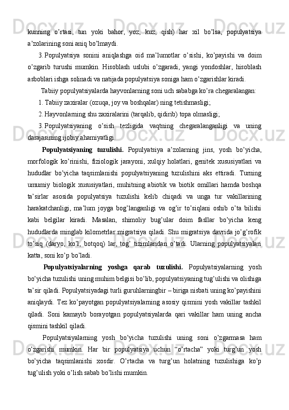 kunning   o’rtasi,   tun   yoki   bahor,   yoz,   kuz,   qish)   har   xil   bo’lsa,   populyatsiya
a’zolarining soni aniq bo’lmaydi. 
3. Populyatsiya   sonini   aniqlashga   oid   ma’lumotlar   o’sishi,   ko’payishi   va   doim
o’zgarib   turushi   mumkin.   Hisoblash   uslubi   o’zgaradi,   yangi   yondoshlar,   hisoblash
asboblari ishga solinadi va natijada populyatsiya soniga ham o’zgarishlar kiradi. 
  Tabiiy populyatsiyalarda hayvonlarning soni uch sababga ko’ra chegaralangan:   
1. Tabiiy zaxiralar (ozuqa, joy va boshqalar) ning tetishmasligi; 
2. Hayvonlarning shu zaxiralarini (tarqalib, qidirib) topa olmasligi; 
3. Populyatsiyaning   o’sish   tezligida   vaqtning   chegaralanganligi   va   uning
darajasining ijobiy ahamiyatligi. 
  Populyatsiyaning   tuzulishi.   Populyatsiya   a’zolarning   jins,   yosh   bo’yicha,
morfologik   ko’rinishi,   fiziologik   jarayoni,   xulqiy   holatlari,   genitek   xususiyatlari   va
hududlar   bo’yicha   taqsimlanishi   populyatsiyaning   tuzulishini   aks   ettiradi.   Turning
umumiy   biologik   xususiyatlari,   muhitning   abiotik   va   biotik   omillari   hamda   boshqa
ta’sirlar   asosida   populyatsiya   tuzulishi   kelib   chiqadi   va   unga   tur   vakillarining
harakatchanligi,   ma’lum   joyga   bog’langanligi   va   og’ir   to’siqlani   oshib   o’ta   bilishi
kabi   belgilar   kiradi.   Masalan,   shimoliy   bug’ular   doim   fasllar   bo’yicha   keng
hududlarda  minglab  kilometrlar  migratsiya  qiladi. Shu migratsiya  davrida jo’g’rofik
to’siq   (daryo,   ko’l,   botqoq)   lar,   tog’   tizimlaridan   o’tadi.   Ularning   populyatsiyalari
katta, soni ko’p bo’ladi. 
  Populyatsiyalarning   yoshga   qarab   tuzulishi.   Populyatsiyalarning   yosh
bo’yicha tuzulishi uning muhim belgisi bo’lib, populyatsiyaning tug’ulishi va olishiga
ta’sir qiladi. Populyatsiyadagi turli guruhlarningbir – biriga nisbati uning ko’payishini
aniqlaydi.   Tez   ko’payotgan   populyatsiyalarning   asosiy   qismini   yosh   vakillar   tashkil
qiladi.   Soni   kamayib   borayotgan   populyatsiyalarda   qari   vakillar   ham   uning   ancha
qismini tashkil qiladi. 
  Populyatsiyalarning   yosh   bo’yicha   tuzulishi   uning   soni   o’zgarmasa   ham
o’zgarishi   mumkin.   Har   bir   populyatsiya   uchun   “o’rtacha”   yoki   turg’un   yosh
bo’yicha   taqsimlanishi   xosdir.   O’rtacha   va   turg’un   holatning   tuzulishiga   ko’p
tug’ulish yoki o’lish sabab bo’lishi mumkin.  