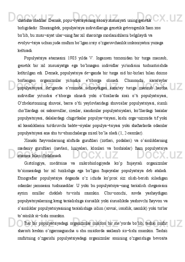 chatisha oladilar. Demak, popu¬lyatsiyaning asosiy xususiyati uning genetik 
birligidadir. Shuningdek, populyatsiya individlariga genetik geterogenlik  ћ am xos 
bo’lib, bu xusu¬siyat ular¬ning  ћ ar xil sharoitga moslanishlarni belgilaydi va 
evolyu¬tsiya uchun juda mu ћ im bo’lgan irsiy o’zgaruvchanlik imkoniyatini yuzaga 
keltiradi. 
Populyatsiya   atamasini   1903   yilda   V.   Iogansen   tomonidan   bir   turga   mansub,
genetik   bir   xil   xususiyatga   ega   bo’lmagan   individlar   yi ѓ indisini   tushuntirishda
keltirilgan   edi.   Demak,   populyatsiya   de¬ganda   bir   turga   oid   bir-birlari   bilan   doimo
bo ѓ langan   organizmlar   yi ѓ indisi   e’tiborga   olinadi.   Chunonchi,   ќ ara ѓ aylar
populyatsiyasi   de¬ganda   o’rmonda   uchraydigan   ќ ara ѓ ay   turiga   mansub   barcha
individlar   yi ѓ indisi   e’tiborga   olinadi   yoki   o’tlo ќ larda   ќ o ќ i   o’ti   populyatsiyasi,
O’zbekistonning   shuvo ќ ,   barra   o’tli   yaylovlaridagi   shuvo ќ lar   populyatsiyasi,   ќ umli
cho’llardagi   o ќ   saksovullar,   izenlar,   ќ andimlar   populyatsiyalari,   ko’llardagi   ba ќ alar
populyatsiyasi,   dalalardagi   chigirtkalar   populya¬tsiyasi,   kishi   orga¬nizmida   tif   yoki
sil   kasaliklarini   tu ѓ diruvchi   bakte¬riyalar   populya¬tsiyasi   yoki   sha ћ arlarda   odamlar
populyatsiyasi ana shu tu¬shunchalarga misol bo’la oladi (1, 2-rasmlar). 
Xonaki   ћ ayvonlarning   alo ћ ida   guru ћ lari   (zotlari,   podalari)   va   o’simliklarning
madaniy   guru ћ lari   (navlari,   liniyalari,   klonlari   va   bosh ќ alar)   ћ am   populyatsiya
atamasi bilan ifodalanadi. 
Gistologiya,   meditsina   va   mikrobiologiyada   ko’p   ћ ujayrali   organizmlar
to’ ќ imasidagi   bir   xil   tuzilishga   ega   bo’lgan   ћ ujayralar   populyatsiya   deb   ataladi.
Etnograflar   populyatsiya   deganda   o’z   ichida   ko’pro ќ   ќ iz   olish-berish   ќ iladigan
odamlar   jamoasini   tushunadilar.   U   yoki   bu   populyatsiya¬ning   tar ќ alish   chegarasini
ayrim   omillar   cheklab   tu¬rishi   mumkin.   Chu¬nonchi,   suvda   yashaydigan
populyatsiyalarning keng tar ќ alishiga   ќ uru ќ lik yoki   ќ uru ќ likda yashovchi   ћ ayvon va
o’simliklar populyatsiyasining tar ќ alishiga i ќ lim (sovu ќ , issi ќ lik, namlik) yoki to ѓ lar
to’s ќ inlik  ќ i¬lishi mumkin. 
Ћ ar  bir  populyatsiyadagi  organizmlar  mi ќ dori   bir   me’yorda  bo’lib,  tash ќ i  mu ћ it
sharoiti   keskin   o’zgarmaguncha   u   shu   mi ќ dorda   sa ќ lanib   ќ o¬lishi   mumkin.   Tash ќ i
mu ћ itning   o’zgarishi   populyatsiyadagi   organizmlar   sonining   o’zgarishiga   bevosita 