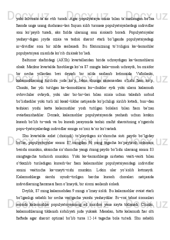 yoki   bilvosita   ta’sir   etib   turadi.   Agar   populyatsiya   ozi ќ a   bilan   ta’minlangan   bo’lsa
ћ amda unga uning dushman¬lari   ћ ujum   ќ ilib turmasa populyatsiyalardagi  individlar
soni   ko’payib   turadi,   aks   ћ olda   ularning   soni   ќ is ќ arib   boradi.   Populyatsiyalar
yashay¬digan   joyda   ozi ќ a   va   tash ќ i   sharoit   etarli   bo’lganda   populyatsiyadagi
in¬dividlar   soni   bir   xilda   sa ќ lanadi.   Bu   fikrimizning   to’ ѓ riligini   ka¬lamushlar
populyatsiyasi misolida ko’rib chi ќ sak bo’ladi. 
Baltimor   sha ћ ridagi   (A Ќ Sh)   kvartallaridan   birida   uchraydigan   ka¬lamushlarni
olsak. Mazkur kvartalda   ћ isoblarga ko’ra 87 mingta kala¬mush uchraydi, bu mi ќ dor
bir   necha   yillardan   beri   deyarli   bir   xilda   sa ќ lanib   kelmo ќ da.   Va ћ olanki,
kalamushlarning   tu ѓ ilishi   juda   ko’p,   lekin   shunga   ќ aramasdan   o’lishi   ћ am   ko’p.
Chunki,   ћ ar   yili   tu ѓ ilgan   ka¬lamushlarni   ku¬chuklar   eydi   yoki   ularni   kalamush
ovlovchilar   ovlaydi,   yoki   ular   bir-bir¬lari   bilan   ozi ќ a   uchun   talashib   nobud
bo’lishadilar   yoki   turli   xil   kasal¬liklar   natijasida   ko’pchiligi   ќ irilib   ketadi,   bun¬dan
tash ќ ari   yoshi   katta   kalamushlar   yosh   tu ѓ ilgan   bolalari   bilan   ћ am   ba’zan
ov ќ atlanishadilar.   Demak,   kalamushlar   populyatsiyasida   yashash   uchun   keskin
kurash   bo’lib   tu¬radi   va   bu   kurash   jarayonida   tash ќ i   mu ћ it   sharoitining   o’zgarishi
popu¬lyatsiyalardagi individlar soniga so’zsiz ta’sir ko’rsatadi. 
Shu   kvartalda   axlat   (chi ќ indi)   to’playdigan   ќ o’shimcha   ќ uti   paydo   bo’lgiday
bo’lsa,   populyatsiyalar   sonini   87   mingdan   96   ming   tagacha   ko’paytirish   imkonini
berishi mumkin, aksincha   ќ o’shimcha yangi itning paydo bo’lishi ularning sonini 83
mingtagacha   tushirish   mumkin.   Yoki   ka¬lamushlarga   nisbatan   va ќ ti-va ќ ti   bilan
o’tkazilib   turiladigan   kurash¬lar   ћ am   kalamushlar   populyatsiyasidagi   individlar
sonini   va ќ tincha   ka¬mayti¬rishi   mumkin.   Lekin   ular   yo’ ќ olib   ketmaydi.
Kalamushlarga   ќ arshi   uyush¬tirilgan   barcha   kurash   choralari   natijasida
individlarning  ћ ammasi  ћ am o’lmaydi, bir  ќ ismi sa ќ lanib  ќ oladi. 
Deylik, 87 ming kalamushdan 9 mingi o’lmay  ќ oldi. Bu kalamushlar ov ќ at etarli
bo’lganligi   sababli   bir   necha   va ќ tgacha   yaxshi   yashaydilar.   Bi¬ro ќ   tabiat   ќ onunlari
asosida   kalamushlar   populyatsiyasining   asl   mi ќ dori   yana   ќ ayta   tiklanadi.   Chunki,
kalamushlarning   tiklanish   ќ obiliyati   juda   yuksak.   Masalan,   bitta   kalamush   ћ ar   olti
ћ aftada   agar   sharoit   optimal   bo’lib   tursa   12-14   tagacha   bola   tu ѓ adi.   Shu   sababli 