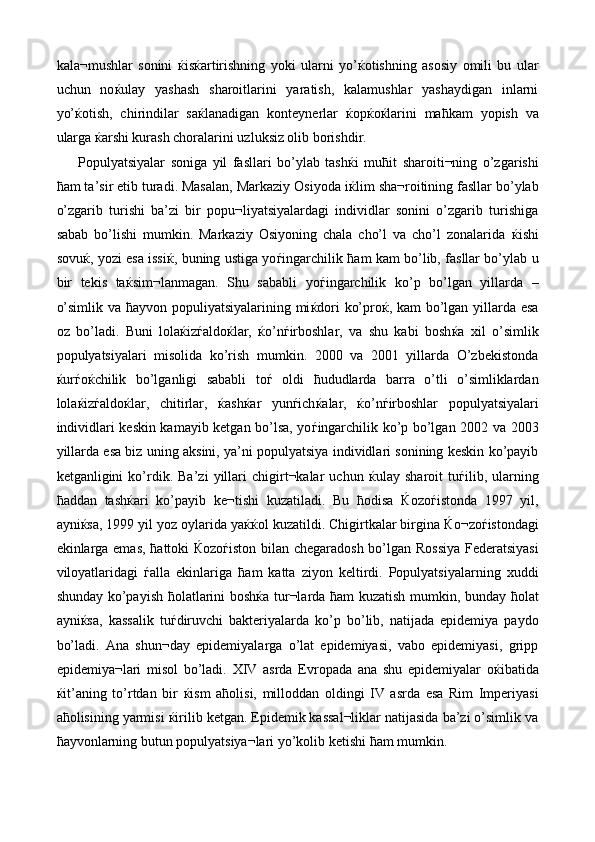 kala¬mushlar   sonini   ќ is ќ artirishning   yoki   ularni   yo’ ќ otishning   asosiy   omili   bu   ular
uchun   no ќ ulay   yashash   sharoitlarini   yaratish,   kalamushlar   yashaydigan   inlarni
yo’ ќ otish,   chirindilar   sa ќ lanadigan   konteynerlar   ќ op ќ o ќ larini   ma ћ kam   yopish   va
ularga  ќ arshi kurash choralarini uzluksiz olib borishdir. 
Populyatsiyalar   soniga   yil   fasllari   bo’ylab   tash ќ i   mu ћ it   sharoiti¬ning   o’zgarishi
ћ am ta’sir etib turadi. Masalan, Markaziy Osiyoda i ќ lim sha¬roitining fasllar bo’ylab
o’zgarib   turishi   ba’zi   bir   popu¬liyatsiyalardagi   individlar   sonini   o’zgarib   turishiga
sabab   bo’lishi   mumkin.   Markaziy   Osiyoning   chala   cho’l   va   cho’l   zonalarida   ќ ishi
sovu ќ , yozi esa issi ќ , buning ustiga yo ѓ ingarchilik   ћ am kam bo’lib, fasllar bo’ylab u
bir   tekis   ta ќ sim¬lanmagan.   Shu   sababli   yo ѓ ingarchilik   ko’p   bo’lgan   yillarda   –
o’simlik va   ћ ayvon populiyatsiyalarining mi ќ dori ko’pro ќ , kam bo’lgan yillarda esa
oz   bo’ladi.   Buni   lola ќ iz ѓ aldo ќ lar,   ќ o’n ѓ irboshlar,   va   shu   kabi   bosh ќ a   xil   o’simlik
populyatsiyalari   misolida   ko’rish   mumkin.   2000   va   2001   yillarda   O’zbekistonda
ќ ur ѓ o ќ chilik   bo’lganligi   sababli   to ѓ   oldi   ћ ududlarda   barra   o’tli   o’simliklardan
lola ќ iz ѓ aldo ќ lar,   chitirlar,   ќ ash ќ ar   yun ѓ ich ќ alar,   ќ o’n ѓ irboshlar   populyatsiyalari
individlari keskin kamayib ketgan bo’lsa, yo ѓ ingarchilik ko’p bo’lgan 2002 va 2003
yillarda esa biz uning aksini, ya’ni populyatsiya individlari sonining keskin ko’payib
ketganligini   ko’rdik.   Ba’zi   yillari   chigirt¬kalar   uchun   ќ ulay   sharoit   tu ѓ ilib,   ularning
ћ addan   tash ќ ari   ko’payib   ke¬tishi   kuzatiladi.   Bu   ћ odisa   Ќ ozo ѓ istonda   1997   yil,
ayni ќ sa, 1999 yil yoz oylarida ya ќќ ol kuzatildi. Chigirtkalar birgina  Ќ o¬zo ѓ istondagi
ekinlarga emas,   ћ attoki   Ќ ozo ѓ iston bilan chegaradosh bo’lgan Rossiya Federatsiyasi
viloyatlaridagi   ѓ alla   ekinlariga   ћ am   katta   ziyon   keltirdi.   Populyatsiyalarning   xuddi
shunday ko’payish   ћ olatlarini bosh ќ a tur¬larda   ћ am kuzatish mumkin, bunday   ћ olat
ayni ќ sa,   kassalik   tu ѓ diruvchi   bakteriyalarda   ko’p   bo’lib,   natijada   epidemiya   paydo
bo’ladi.   Ana   shun¬day   epidemiyalarga   o’lat   epidemiyasi,   vabo   epidemiyasi,   gripp
epidemiya¬lari   misol   bo’ladi.   XIV   asrda   Evropada   ana   shu   epidemiyalar   o ќ ibatida
ќ it’aning   to’rtdan   bir   ќ ism   a ћ olisi,   milloddan   oldingi   IV   asrda   esa   Rim   Imperiyasi
a ћ olisining yarmisi  ќ irilib ketgan. Epidemik kassal¬liklar natijasida ba’zi o’simlik va
ћ ayvonlarning butun populyatsiya¬lari yo’kolib ketishi  ћ am mumkin.  