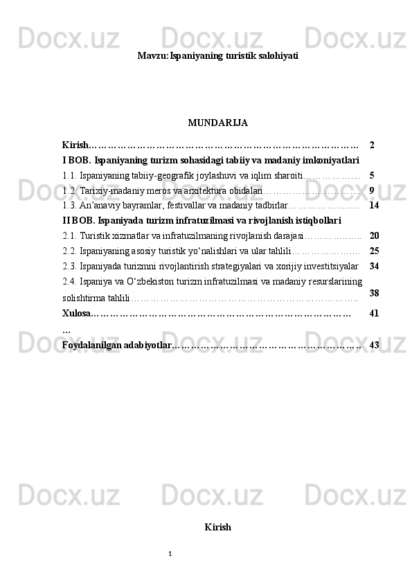 1Mavzu:Ispaniyaning turistik salohiyati
MUNDARIJA
Kirish………………………………………………………………………… 2
I BOB. Ispaniyaning turizm sohasidagi tabiiy va madaniy imkoniyatlari
1.1. Ispaniyaning tabiiy-geografik joylashuvi va iqlim sharoiti…………….... 5
1.2. Tarixiy-madaniy meros va arxitektura obidalari……………………….... 9
1.3. An’anaviy bayramlar, festivallar va madaniy tadbirlar……………….…. 14
II BOB. Ispaniyada turizm infratuzilmasi va rivojlanish istiqbollari
2.1. Turistik xizmatlar va infratuzilmaning rivojlanish darajasi…………..….. 20
2.2. Ispaniyaning asosiy turistik yo‘nalishlari va ular tahlili……………….… 25
2.3. Ispaniyada turizmni rivojlantirish strategiyalari va xorijiy investitsiyalar 34
2.4. Ispaniya va O‘zbekiston turizm infratuzilmasi va madaniy resurslarining
solishtirma tahlili …………………………………………………………….. 38
Xulosa………………………………………………………………………
… 41
Foydalanilgan adabiyotlar………………………………………………….. 43
Kirish 