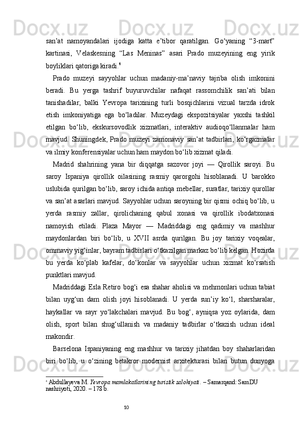 10san’at   namoyandalari   ijodiga   katta   e’tibor   qaratilgan.   Go‘yaning   “3-mart”
kartinasi,   Velaskesning   “Las   Meninas”   asari   Prado   muzeyining   eng   yirik
boyliklari qatoriga kiradi. 4
Prado   muzeyi   sayyohlar   uchun   madaniy-ma’naviy   tajriba   olish   imkonini
beradi.   Bu   yerga   tashrif   buyuruvchilar   nafaqat   rassomchilik   san’ati   bilan
tanishadilar,   balki   Yevropa   tarixining   turli   bosqichlarini   vizual   tarzda   idrok
etish   imkoniyatiga   ega   bo‘ladilar.   Muzeydagi   ekspozitsiyalar   yaxshi   tashkil
etilgan   bo‘lib,   ekskursovodlik   xizmatlari,   interaktiv   audioqo‘llanmalar   ham
mavjud.   Shuningdek,   Prado   muzeyi   zamonaviy   san’at   tadbirlari,   ko‘rgazmalar
va ilmiy konferensiyalar uchun ham maydon bo‘lib xizmat qiladi.
Madrid   shahrining   yana   bir   diqqatga   sazovor   joyi   —   Qirollik   saroyi.   Bu
saroy   Ispaniya   qirollik   oilasining   rasmiy   qarorgohi   hisoblanadi.   U   barokko
uslubida qurilgan bo‘lib, saroy ichida antiqa mebellar, suratlar, tarixiy qurollar
va san’at asarlari mavjud. Sayyohlar uchun saroyning bir qismi ochiq bo‘lib, u
yerda   rasmiy   zallar,   qirolichaning   qabul   xonasi   va   qirollik   ibodatxonasi
namoyish   etiladi.   Plaza   Mayor   —   Madriddagi   eng   qadimiy   va   mashhur
maydonlardan   biri   bo‘lib,   u   XVII   asrda   qurilgan.   Bu   joy   tarixiy   voqealar,
ommaviy yig‘inlar, bayram tadbirlari o‘tkazilgan markaz bo‘lib kelgan. Hozirda
bu   yerda   ko‘plab   kafelar,   do‘konlar   va   sayyohlar   uchun   xizmat   ko‘rsatish
punktlari mavjud.
Madriddagi Esla Retiro bog‘i esa shahar aholisi va mehmonlari uchun tabiat
bilan   uyg‘un   dam   olish   joyi   hisoblanadi.   U   yerda   sun’iy   ko‘l,   sharsharalar,
haykallar   va   sayr   yo‘lakchalari   mavjud.   Bu   bog‘,   ayniqsa   yoz   oylarida,   dam
olish,   sport   bilan   shug‘ullanish   va   madaniy   tadbirlar   o‘tkazish   uchun   ideal
makondir.
Barselona   Ispaniyaning   eng   mashhur   va   tarixiy   jihatdan   boy   shaharlaridan
biri   bo‘lib,   u   o‘zining   betakror   modernist   arxitekturasi   bilan   butun   dunyoga
4
  Abdullayeva M.   Yevropa mamlakatlarining turistik salohiyati.  – Samarqand: SamDU 
nashriyoti, 2020. – 178 b.