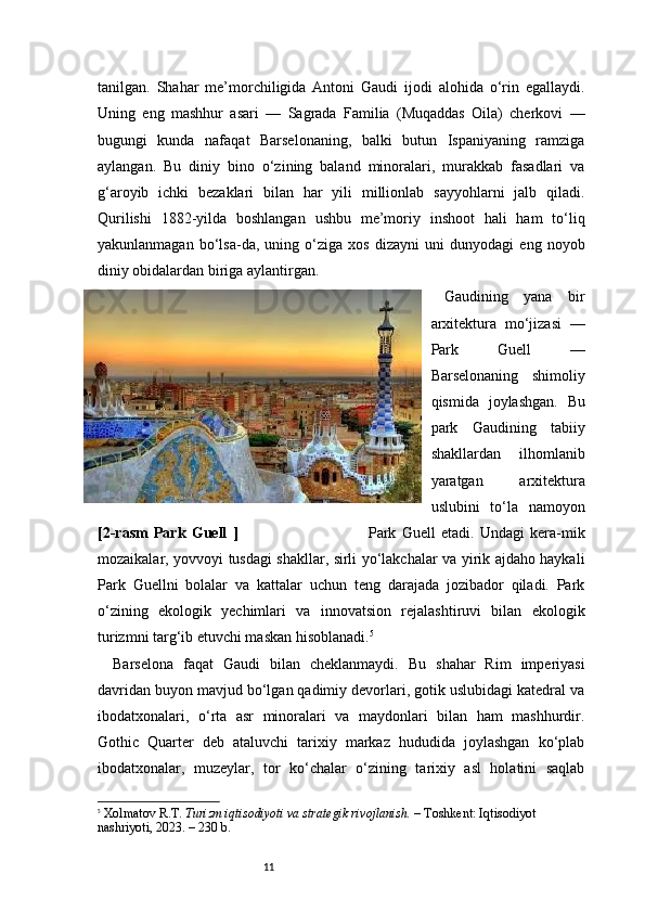 11tanilgan.   Shahar   me’morchiligida   Antoni   Gaudi   ijodi   alohida   o‘rin   egallaydi.
Uning   eng   mashhur   asari   —   Sagrada   Familia   (Muqaddas   Oila)   cherkovi   —
bugungi   kunda   nafaqat   Barselonaning,   balki   butun   Ispaniyaning   ramziga
aylangan.   Bu   diniy   bino   o‘zining   baland   minoralari,   murakkab   fasadlari   va
g‘aroyib   ichki   bezaklari   bilan   har   yili   millionlab   sayyohlarni   jalb   qiladi.
Qurilishi   1882-yilda   boshlangan   ushbu   me’moriy   inshoot   hali   ham   to‘liq
yakunlanmagan   bo‘lsa-da,   uning   o‘ziga   xos   dizayni   uni   dunyodagi   eng   noyob
diniy obidalardan biriga aylantirgan.
Gaudining   yana   bir
arxitektura   mo‘jizasi   —
Park   Guell   —
Barselonaning   shimoliy
qismida   joylashgan.   Bu
park   Gaudining   tabiiy
shakllardan   ilhomlanib
yaratgan   arxitektura
uslubini   to‘la   namoyon
[2-rasm   Park   Guell   ]                                               Park   Guell   etadi.   Undagi   kera-mik
mozaikalar, yovvoyi tusdagi shakllar, sirli yo‘lakchalar va yirik ajdaho haykali
Park   Guellni   bolalar   va   kattalar   uchun   teng   darajada   jozibador   qiladi.   Park
o‘zining   ekologik   yechimlari   va   innovatsion   rejalashtiruvi   bilan   ekologik
turizmni targ‘ib etuvchi maskan hisoblanadi. 5
Barselona   faqat   Gaudi   bilan   cheklanmaydi.   Bu   shahar   Rim   imperiyasi
davridan buyon mavjud bo‘lgan qadimiy devorlari, gotik uslubidagi katedral va
ibodatxonalari,   o‘rta   asr   minoralari   va   maydonlari   bilan   ham   mashhurdir.
Gothic   Quarter   deb   ataluvchi   tarixiy   markaz   hududida   joylashgan   ko‘plab
ibodatxonalar,   muzeylar,   tor   ko‘chalar   o‘zining   tarixiy   asl   holatini   saqlab
5
  Xolmatov R.T.   Turizm iqtisodiyoti va strategik rivojlanish.  – Toshkent: Iqtisodiyot 
nashriyoti, 2023. – 230 b. 