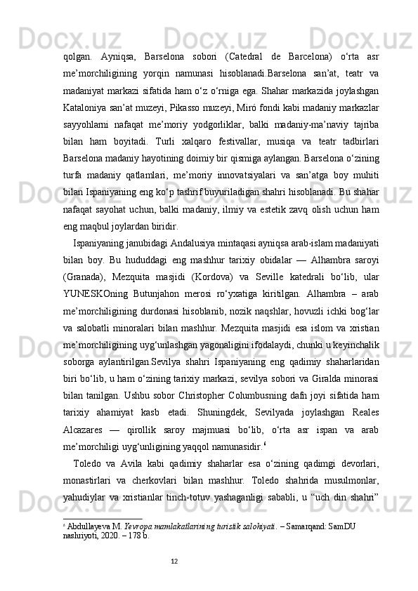 12qolgan.   Ayniqsa,   Barselona   sobori   (Catedral   de   Barcelona)   o‘rta   asr
me’morchiligining   yorqin   namunasi   hisoblanadi.Barselona   san’at,   teatr   va
madaniyat markazi sifatida ham o‘z o‘rniga ega. Shahar markazida joylashgan
Kataloniya san’at muzeyi, Pikasso muzeyi, Miró fondi kabi madaniy markazlar
sayyohlarni   nafaqat   me’moriy   yodgorliklar,   balki   madaniy-ma’naviy   tajriba
bilan   ham   boyitadi.   Turli   xalqaro   festivallar,   musiqa   va   teatr   tadbirlari
Barselona madaniy hayotining doimiy bir qismiga aylangan. Barselona o‘zining
turfa   madaniy   qatlamlari,   me’moriy   innovatsiyalari   va   san’atga   boy   muhiti
bilan Ispaniyaning eng ko‘p tashrif buyuriladigan shahri hisoblanadi. Bu shahar
nafaqat   sayohat   uchun,   balki   madaniy,   ilmiy   va   estetik   zavq   olish   uchun   ham
eng maqbul joylardan biridir.
Ispaniyaning janubidagi Andalusiya mintaqasi ayniqsa arab-islam madaniyati
bilan   boy.   Bu   hududdagi   eng   mashhur   tarixiy   obidalar   —   Alhambra   saroyi
(Granada),   Mezquita   masjidi   (Kordova)   va   Seville   katedrali   bo‘lib,   ular
YUNESKOning   Butunjahon   merosi   ro‘yxatiga   kiritilgan.   Alhambra   –   arab
me’morchiligining  durdonasi   hisoblanib,   nozik  naqshlar,   hovuzli   ichki   bog‘lar
va   salobatli   minoralari   bilan   mashhur.   Mezquita   masjidi   esa   islom   va   xristian
me’morchiligining uyg‘unlashgan yagonaligini ifodalaydi, chunki u keyinchalik
soborga   aylantirilgan.Sevilya   shahri   Ispaniyaning   eng   qadimiy   shaharlaridan
biri bo‘lib, u ham o‘zining tarixiy markazi, sevilya sobori va Giralda minorasi
bilan  tanilgan.  Ushbu  sobor   Christopher   Columbusning  dafn  joyi   sifatida  ham
tarixiy   ahamiyat   kasb   etadi.   Shuningdek,   Sevilyada   joylashgan   Reales
Alcazares   —   qirollik   saroy   majmuasi   bo‘lib,   o‘rta   asr   ispan   va   arab
me’morchiligi uyg‘unligining yaqqol namunasidir. 6
Toledo   va   Avila   kabi   qadimiy   shaharlar   esa   o‘zining   qadimgi   devorlari,
monastirlari   va   cherkovlari   bilan   mashhur.   Toledo   shahrida   musulmonlar,
yahudiylar   va   xristianlar   tinch-totuv   yashaganligi   sababli,   u   “uch   din   shahri”
6
  Abdullayeva M.   Yevropa mamlakatlarining turistik salohiyati.  – Samarqand: SamDU 
nashriyoti, 2020. – 178 b.
