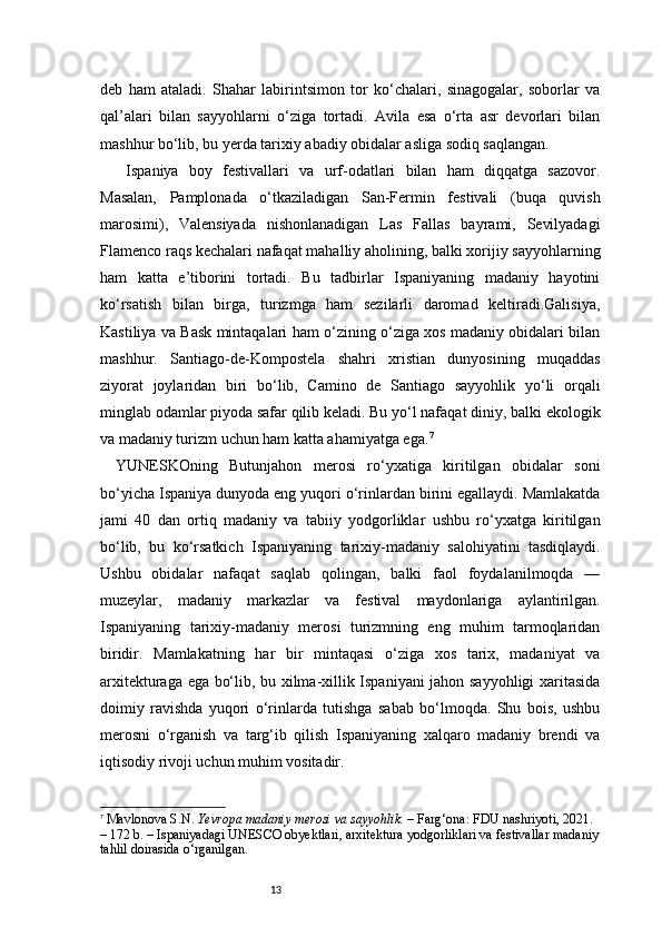 13deb   ham   ataladi.   Shahar   labirintsimon   tor   ko‘chalari,   sinagogalar,   soborlar   va
qal’alari   bilan   sayyohlarni   o‘ziga   tortadi.   Avila   esa   o‘rta   asr   devorlari   bilan
mashhur bo‘lib, bu yerda tarixiy abadiy obidalar asliga sodiq saqlangan.
  Ispaniya   boy   festivallari   va   urf-odatlari   bilan   ham   diqqatga   sazovor.
Masalan,   Pamplonada   o‘tkaziladigan   San-Fermin   festivali   (buqa   quvish
marosimi),   Valensiyada   nishonlanadigan   Las   Fallas   bayrami,   Sevilyadagi
Flamenco raqs kechalari nafaqat mahalliy aholining, balki xorijiy sayyohlarning
ham   katta   e’tiborini   tortadi.   Bu   tadbirlar   Ispaniyaning   madaniy   hayotini
ko‘rsatish   bilan   birga,   turizmga   ham   sezilarli   daromad   keltiradi.Galisiya,
Kastiliya va Bask mintaqalari ham o‘zining o‘ziga xos madaniy obidalari bilan
mashhur.   Santiago-de-Kompostela   shahri   xristian   dunyosining   muqaddas
ziyorat   joylaridan   biri   bo‘lib,   Camino   de   Santiago   sayyohlik   yo‘li   orqali
minglab odamlar piyoda safar qilib keladi. Bu yo‘l nafaqat diniy, balki ekologik
va madaniy turizm uchun ham katta ahamiyatga ega. 7
YUNESKOning   Butunjahon   merosi   ro‘yxatiga   kiritilgan   obidalar   soni
bo‘yicha Ispaniya dunyoda eng yuqori o‘rinlardan birini egallaydi. Mamlakatda
jami   40   dan   ortiq   madaniy   va   tabiiy   yodgorliklar   ushbu   ro‘yxatga   kiritilgan
bo‘lib,   bu   ko‘rsatkich   Ispaniyaning   tarixiy-madaniy   salohiyatini   tasdiqlaydi.
Ushbu   obidalar   nafaqat   saqlab   qolingan,   balki   faol   foydalanilmoqda   —
muzeylar,   madaniy   markazlar   va   festival   maydonlariga   aylantirilgan.
Ispaniyaning   tarixiy-madaniy   merosi   turizmning   eng   muhim   tarmoqlaridan
biridir.   Mamlakatning   har   bir   mintaqasi   o‘ziga   xos   tarix,   madaniyat   va
arxitekturaga ega bo‘lib, bu xilma-xillik Ispaniyani jahon sayyohligi xaritasida
doimiy   ravishda   yuqori   o‘rinlarda   tutishga   sabab   bo‘lmoqda.   Shu   bois,   ushbu
merosni   o‘rganish   va   targ‘ib   qilish   Ispaniyaning   xalqaro   madaniy   brendi   va
iqtisodiy rivoji uchun muhim vositadir.
7
  Mavlonova S.N.   Yevropa madaniy merosi va sayyohlik.  – Farg‘ona: FDU nashriyoti, 2021. 
– 172 b.   – Ispaniyadagi UNESCO obyektlari, arxitektura yodgorliklari va festivallar madaniy
tahlil doirasida o‘rganilgan. 