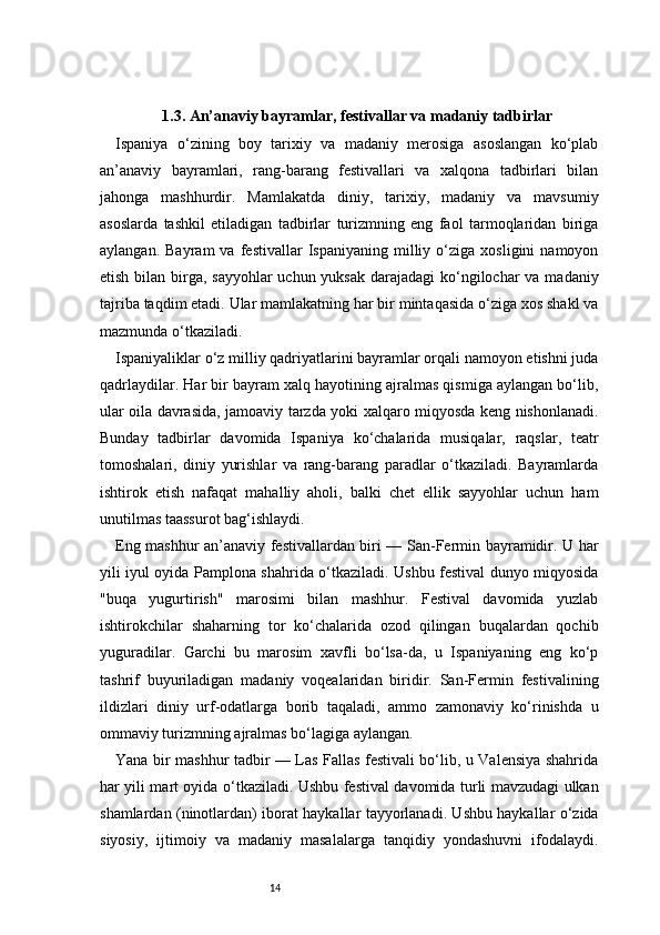 141.3. An’anaviy bayramlar, festivallar va madaniy tadbirlar
Ispaniya   o‘zining   boy   tarixiy   va   madaniy   merosiga   asoslangan   ko‘plab
an’anaviy   bayramlari,   rang-barang   festivallari   va   xalqona   tadbirlari   bilan
jahonga   mashhurdir.   Mamlakatda   diniy,   tarixiy,   madaniy   va   mavsumiy
asoslarda   tashkil   etiladigan   tadbirlar   turizmning   eng   faol   tarmoqlaridan   biriga
aylangan.   Bayram   va   festivallar   Ispaniyaning   milliy  o‘ziga   xosligini   namoyon
etish bilan birga, sayyohlar  uchun yuksak darajadagi  ko‘ngilochar  va madaniy
tajriba taqdim etadi. Ular mamlakatning har bir mintaqasida o‘ziga xos shakl va
mazmunda o‘tkaziladi.
Ispaniyaliklar o‘z milliy qadriyatlarini bayramlar orqali namoyon etishni juda
qadrlaydilar. Har bir bayram xalq hayotining ajralmas qismiga aylangan bo‘lib,
ular oila davrasida, jamoaviy tarzda yoki xalqaro miqyosda keng nishonlanadi.
Bunday   tadbirlar   davomida   Ispaniya   ko‘chalarida   musiqalar,   raqslar,   teatr
tomoshalari,   diniy   yurishlar   va   rang-barang   paradlar   o‘tkaziladi.   Bayramlarda
ishtirok   etish   nafaqat   mahalliy   aholi,   balki   chet   ellik   sayyohlar   uchun   ham
unutilmas taassurot bag‘ishlaydi.
Eng mashhur an’anaviy festivallardan biri — San-Fermin bayramidir. U har
yili iyul oyida Pamplona shahrida o‘tkaziladi. Ushbu festival dunyo miqyosida
"buqa   yugurtirish"   marosimi   bilan   mashhur.   Festival   davomida   yuzlab
ishtirokchilar   shaharning   tor   ko‘chalarida   ozod   qilingan   buqalardan   qochib
yuguradilar.   Garchi   bu   marosim   xavfli   bo‘lsa-da,   u   Ispaniyaning   eng   ko‘p
tashrif   buyuriladigan   madaniy   voqealaridan   biridir.   San-Fermin   festivalining
ildizlari   diniy   urf-odatlarga   borib   taqaladi,   ammo   zamonaviy   ko‘rinishda   u
ommaviy turizmning ajralmas bo‘lagiga aylangan.
Yana bir mashhur tadbir — Las Fallas festivali bo‘lib, u Valensiya shahrida
har yili mart oyida o‘tkaziladi. Ushbu festival davomida turli mavzudagi ulkan
shamlardan (ninotlardan) iborat haykallar tayyorlanadi. Ushbu haykallar o‘zida
siyosiy,   ijtimoiy   va   madaniy   masalalarga   tanqidiy   yondashuvni   ifodalaydi. 