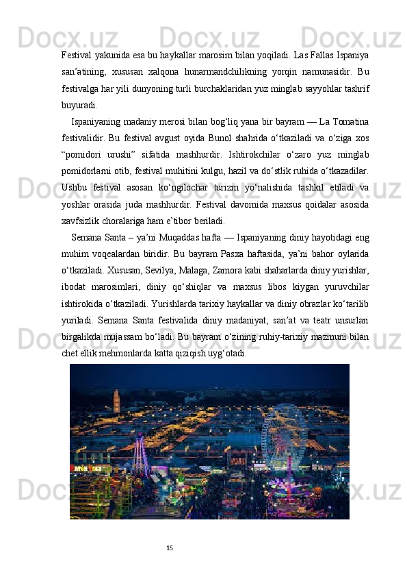 15Festival yakunida esa bu haykallar marosim bilan yoqiladi. Las Fallas Ispaniya
san’atining,   xususan   xalqona   hunarmandchilikning   yorqin   namunasidir.   Bu
festivalga har yili dunyoning turli burchaklaridan yuz minglab sayyohlar tashrif
buyuradi.
Ispaniyaning madaniy merosi bilan bog‘liq yana bir bayram — La Tomatina
festivalidir.   Bu   festival   avgust   oyida   Bunol   shahrida   o‘tkaziladi   va   o‘ziga   xos
“pomidori   urushi”   sifatida   mashhurdir.   Ishtirokchilar   o‘zaro   yuz   minglab
pomidorlarni otib, festival muhitini kulgu, hazil va do‘stlik ruhida o‘tkazadilar.
Ushbu   festival   asosan   ko‘ngilochar   turizm   yo‘nalishida   tashkil   etiladi   va
yoshlar   orasida   juda   mashhurdir.   Festival   davomida   maxsus   qoidalar   asosida
xavfsizlik choralariga ham e’tibor beriladi.
Semana Santa – ya’ni Muqaddas hafta — Ispaniyaning diniy hayotidagi eng
muhim   voqealardan   biridir.   Bu   bayram   Pasxa   haftasida,   ya’ni   bahor   oylarida
o‘tkaziladi. Xususan, Sevilya, Malaga, Zamora kabi shaharlarda diniy yurishlar,
ibodat   marosimlari,   diniy   qo‘shiqlar   va   maxsus   libos   kiygan   yuruvchilar
ishtirokida o‘tkaziladi. Yurishlarda tarixiy haykallar va diniy obrazlar ko‘tarilib
yuriladi.   Semana   Santa   festivalida   diniy   madaniyat,   san’at   va   teatr   unsurlari
birgalikda mujassam  bo‘ladi. Bu bayram o‘zining ruhiy-tarixiy mazmuni bilan
chet ellik mehmonlarda katta qiziqish uyg‘otadi. 