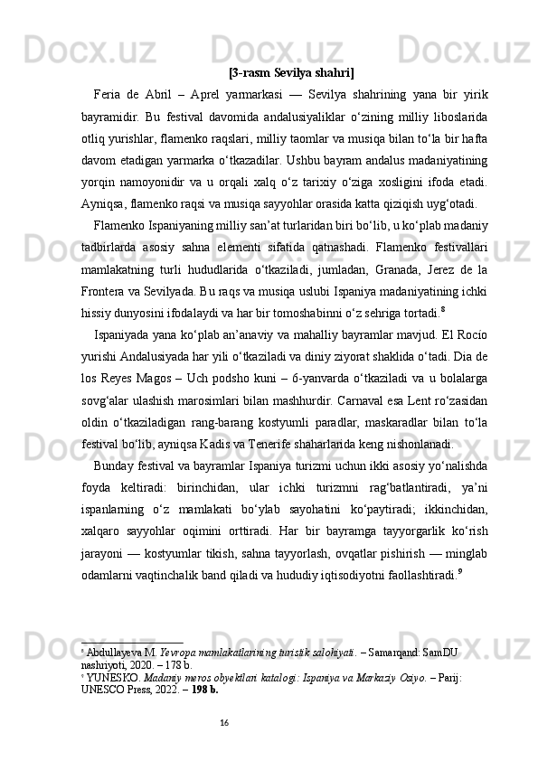 16 [3-rasm  Sevilya shahri ]
Feria   de   Abril   –   Aprel   yarmarkasi   —   Sevilya   shahrining   yana   bir   yirik
bayramidir.   Bu   festival   davomida   andalusiyaliklar   o‘zining   milliy   liboslarida
otliq yurishlar, flamenko raqslari, milliy taomlar va musiqa bilan to‘la bir hafta
davom etadigan yarmarka o‘tkazadilar. Ushbu bayram andalus madaniyatining
yorqin   namoyonidir   va   u   orqali   xalq   o‘z   tarixiy   o‘ziga   xosligini   ifoda   etadi.
Ayniqsa, flamenko raqsi va musiqa sayyohlar orasida katta qiziqish uyg‘otadi.
Flamenko Ispaniyaning milliy san’at turlaridan biri bo‘lib, u ko‘plab madaniy
tadbirlarda   asosiy   sahna   elementi   sifatida   qatnashadi.   Flamenko   festivallari
mamlakatning   turli   hududlarida   o‘tkaziladi,   jumladan,   Granada,   Jerez   de   la
Frontera va Sevilyada. Bu raqs va musiqa uslubi Ispaniya madaniyatining ichki
hissiy dunyosini ifodalaydi va har bir tomoshabinni o‘z sehriga tortadi. 8
Ispaniyada yana ko‘plab an’anaviy va mahalliy bayramlar mavjud. El Rocío
yurishi Andalusiyada har yili o‘tkaziladi va diniy ziyorat shaklida o‘tadi. Dia de
los   Reyes   Magos   –   Uch   podsho   kuni   –   6-yanvarda   o‘tkaziladi   va   u   bolalarga
sovg‘alar ulashish marosimlari bilan mashhurdir. Carnaval esa Lent ro‘zasidan
oldin   o‘tkaziladigan   rang-barang   kostyumli   paradlar,   maskaradlar   bilan   to‘la
festival bo‘lib, ayniqsa Kadis va Tenerife shaharlarida keng nishonlanadi.
Bunday festival va bayramlar Ispaniya turizmi uchun ikki asosiy yo‘nalishda
foyda   keltiradi:   birinchidan,   ular   ichki   turizmni   rag‘batlantiradi,   ya’ni
ispanlarning   o‘z   mamlakati   bo‘ylab   sayohatini   ko‘paytiradi;   ikkinchidan,
xalqaro   sayyohlar   oqimini   orttiradi.   Har   bir   bayramga   tayyorgarlik   ko‘rish
jarayoni  —  kostyumlar  tikish,  sahna  tayyorlash,  ovqatlar  pishirish  — minglab
odamlarni vaqtinchalik band qiladi va hududiy iqtisodiyotni faollashtiradi. 9
8
  Abdullayeva M.   Yevropa mamlakatlarining turistik salohiyati.  – Samarqand: SamDU 
nashriyoti, 2020. – 178 b.
9
  YUNESKO.  Madaniy meros obyektlari katalogi: Ispaniya va Markaziy Osiyo.  – Parij: 
UNESCO Press, 2022. –  198 b. 