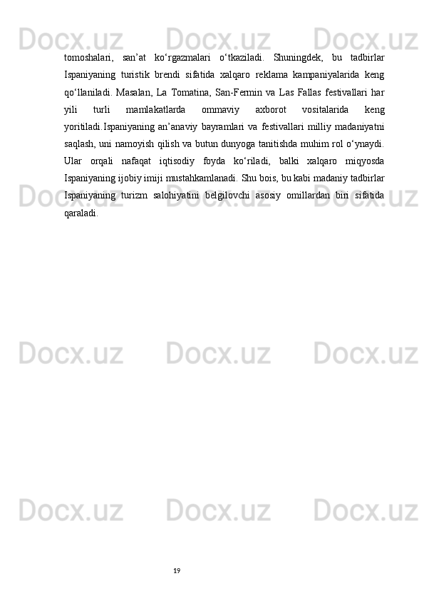 19tomoshalari,   san’at   ko‘rgazmalari   o‘tkaziladi.   Shuningdek,   bu   tadbirlar
Ispaniyaning   turistik   brendi   sifatida   xalqaro   reklama   kampaniyalarida   keng
qo‘llaniladi.   Masalan,   La   Tomatina,   San-Fermin   va   Las   Fallas   festivallari   har
yili   turli   mamlakatlarda   ommaviy   axborot   vositalarida   keng
yoritiladi.Ispaniyaning   an’anaviy   bayramlari   va   festivallari   milliy   madaniyatni
saqlash, uni namoyish qilish va butun dunyoga tanitishda muhim rol o‘ynaydi.
Ular   orqali   nafaqat   iqtisodiy   foyda   ko‘riladi,   balki   xalqaro   miqyosda
Ispaniyaning ijobiy imiji mustahkamlanadi. Shu bois, bu kabi madaniy tadbirlar
Ispaniyaning   turizm   salohiyatini   belgilovchi   asosiy   omillardan   biri   sifatida
qaraladi.