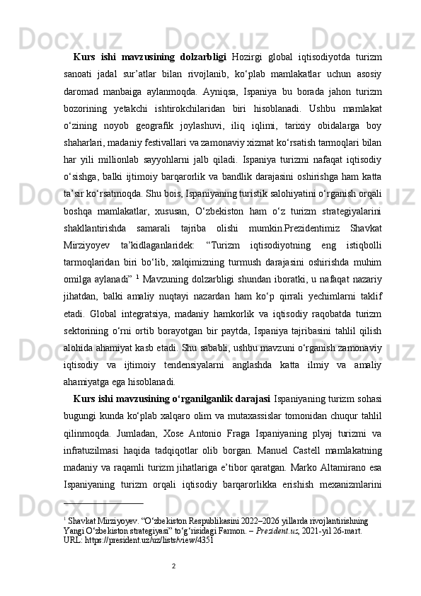 2Kurs   ishi   mavzusining   dolzarbligi   Hozirgi   global   iqtisodiyotda   turizm
sanoati   jadal   sur’atlar   bilan   rivojlanib,   ko‘plab   mamlakatlar   uchun   asosiy
daromad   manbaiga   aylanmoqda.   Ayniqsa,   Ispaniya   bu   borada   jahon   turizm
bozorining   yetakchi   ishtirokchilaridan   biri   hisoblanadi.   Ushbu   mamlakat
o‘zining   noyob   geografik   joylashuvi,   iliq   iqlimi,   tarixiy   obidalarga   boy
shaharlari, madaniy festivallari va zamonaviy xizmat ko‘rsatish tarmoqlari bilan
har   yili   millionlab   sayyohlarni   jalb   qiladi.   Ispaniya   turizmi   nafaqat   iqtisodiy
o‘sishga,   balki   ijtimoiy   barqarorlik   va   bandlik   darajasini   oshirishga   ham   katta
ta’sir ko‘rsatmoqda. Shu bois, Ispaniyaning turistik salohiyatini o‘rganish orqali
boshqa   mamlakatlar,   xususan,   O‘zbekiston   ham   o‘z   turizm   strategiyalarini
shakllantirishda   samarali   tajriba   olishi   mumkin.Prezidentimiz   Shavkat
Mirziyoyev   ta’kidlaganlaridek:   “Turizm   iqtisodiyotning   eng   istiqbolli
tarmoqlaridan   biri   bo‘lib,   xalqimizning   turmush   darajasini   oshirishda   muhim
omilga   aylanadi”   1
  Mavzuning   dolzarbligi   shundan   iboratki,   u   nafaqat   nazariy
jihatdan,   balki   amaliy   nuqtayi   nazardan   ham   ko‘p   qirrali   yechimlarni   taklif
etadi.   Global   integratsiya,   madaniy   hamkorlik   va   iqtisodiy   raqobatda   turizm
sektorining   o‘rni   ortib   borayotgan   bir   paytda,   Ispaniya   tajribasini   tahlil   qilish
alohida ahamiyat kasb etadi. Shu sababli, ushbu mavzuni o‘rganish zamonaviy
iqtisodiy   va   ijtimoiy   tendensiyalarni   anglashda   katta   ilmiy   va   amaliy
ahamiyatga ega hisoblanadi.
Kurs ishi mavzusining o‘rganilganlik darajasi   Ispaniyaning turizm sohasi
bugungi kunda ko‘plab xalqaro olim va mutaxassislar  tomonidan chuqur tahlil
qilinmoqda.   Jumladan,   Xose   Antonio   Fraga   Ispaniyaning   plyaj   turizmi   va
infratuzilmasi   haqida   tadqiqotlar   olib   borgan.   Manuel   Castell   mamlakatning
madaniy va  raqamli  turizm  jihatlariga e’tibor  qaratgan.  Marko Altamirano  esa
Ispaniyaning   turizm   orqali   iqtisodiy   barqarorlikka   erishish   mexanizmlarini
1
 Shavkat Mirziyoyev. “O‘zbekiston Respublikasini 2022–2026 yillarda rivojlantirishning 
Yangi O‘zbekiston strategiyasi” to‘g‘risidagi Farmon. –  Prezident.uz , 2021-yil 26-mart.
URL: https://president.uz/uz/lists/view/4351 