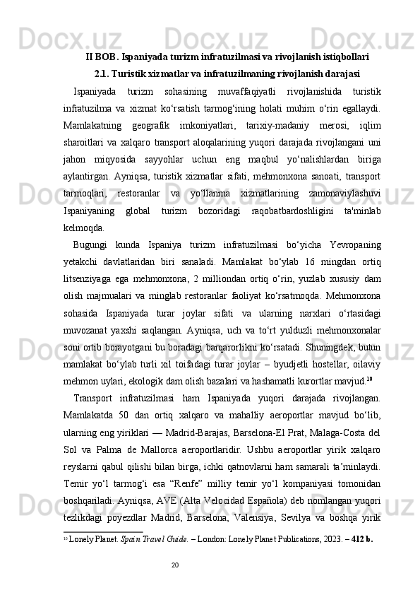 20II BOB. Ispaniyada turizm infratuzilmasi va rivojlanish istiqbollari
2.1. Turistik xizmatlar va infratuzilmaning rivojlanish darajasi
Ispaniyada   turizm   sohasining   muvaffaqiyatli   rivojlanishida   turistik
infratuzilma   va   xizmat   ko‘rsatish   tarmog‘ining   holati   muhim   o‘rin   egallaydi.
Mamlakatning   geografik   imkoniyatlari,   tarixiy-madaniy   merosi,   iqlim
sharoitlari   va   xalqaro   transport   aloqalarining   yuqori   darajada   rivojlangani   uni
jahon   miqyosida   sayyohlar   uchun   eng   maqbul   yo‘nalishlardan   biriga
aylantirgan.   Ayniqsa,   turistik   xizmatlar   sifati,   mehmonxona   sanoati,   transport
tarmoqlari,   restoranlar   va   yo‘llanma   xizmatlarining   zamonaviylashuvi
Ispaniyaning   global   turizm   bozoridagi   raqobatbardoshligini   ta'minlab
kelmoqda.
Bugungi   kunda   Ispaniya   turizm   infratuzilmasi   bo‘yicha   Yevropaning
yetakchi   davlatlaridan   biri   sanaladi.   Mamlakat   bo‘ylab   16   mingdan   ortiq
litsenziyaga   ega   mehmonxona,   2   milliondan   ortiq   o‘rin,   yuzlab   xususiy   dam
olish   majmualari   va   minglab   restoranlar   faoliyat   ko‘rsatmoqda.   Mehmonxona
sohasida   Ispaniyada   turar   joylar   sifati   va   ularning   narxlari   o‘rtasidagi
muvozanat   yaxshi   saqlangan.   Ayniqsa,   uch   va   to‘rt   yulduzli   mehmonxonalar
soni ortib borayotgani bu boradagi barqarorlikni ko‘rsatadi. Shuningdek, butun
mamlakat   bo‘ylab   turli   xil   toifadagi   turar   joylar   –   byudjetli   hostellar,   oilaviy
mehmon uylari, ekologik dam olish bazalari va hashamatli kurortlar mavjud. 10
Transport   infratuzilmasi   ham   Ispaniyada   yuqori   darajada   rivojlangan.
Mamlakatda   50   dan   ortiq   xalqaro   va   mahalliy   aeroportlar   mavjud   bo‘lib,
ularning eng yiriklari — Madrid-Barajas, Barselona-El Prat, Malaga-Costa del
Sol   va   Palma   de   Mallorca   aeroportlaridir.   Ushbu   aeroportlar   yirik   xalqaro
reyslarni qabul qilishi  bilan birga, ichki qatnovlarni  ham  samarali  ta’minlaydi.
Temir   yo‘l   tarmog‘i   esa   “Renfe”   milliy   temir   yo‘l   kompaniyasi   tomonidan
boshqariladi. Ayniqsa, AVE (Alta Velocidad Española) deb nomlangan yuqori
tezlikdagi   poyezdlar   Madrid,   Barselona,   Valensiya,   Sevilya   va   boshqa   yirik
10
  Lonely Planet.  Spain Travel Guide.  – London: Lonely Planet Publications, 2023. –  412 b. 