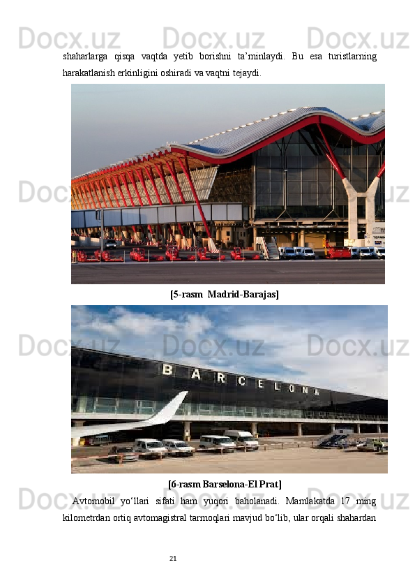 21shaharlarga   qisqa   vaqtda   yetib   borishni   ta’minlaydi.   Bu   esa   turistlarning
harakatlanish erkinligini oshiradi va vaqtni tejaydi.
[5-rasm   Madrid-Barajas ]
[6-rasm  Barselona-El Prat ]
Avtomobil   yo‘llari   sifati   ham   yuqori   baholanadi.   Mamlakatda   17   ming
kilometrdan ortiq avtomagistral tarmoqlari mavjud bo‘lib, ular orqali shahardan 