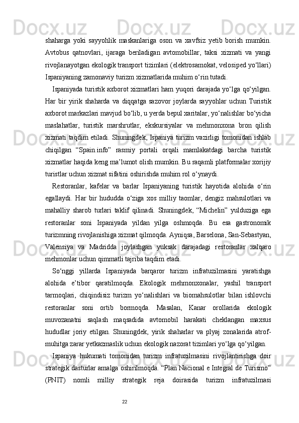 22shaharga   yoki   sayyohlik   maskanlariga   oson   va   xavfsiz   yetib   borish   mumkin.
Avtobus   qatnovlari,   ijaraga   beriladigan   avtomobillar,   taksi   xizmati   va   yangi
rivojlanayotgan ekologik transport tizimlari (elektrosamokat, velosiped yo‘llari)
Ispaniyaning zamonaviy turizm xizmatlarida muhim o‘rin tutadi.
Ispaniyada turistik axborot xizmatlari ham yuqori darajada yo‘lga qo‘yilgan.
Har   bir   yirik   shaharda   va   diqqatga   sazovor   joylarda   sayyohlar   uchun   Turistik
axborot markazlari mavjud bo‘lib, u yerda bepul xaritalar, yo‘nalishlar bo‘yicha
maslahatlar,   turistik   marshrutlar,   ekskursiyalar   va   mehmonxona   bron   qilish
xizmati taqdim etiladi. Shuningdek, Ispaniya turizm vazirligi tomonidan ishlab
chiqilgan   “Spain.info”   rasmiy   portali   orqali   mamlakatdagi   barcha   turistik
xizmatlar haqida keng ma’lumot olish mumkin. Bu raqamli platformalar xorijiy
turistlar uchun xizmat sifatini oshirishda muhim rol o‘ynaydi.
Restoranlar,   kafelar   va   barlar   Ispaniyaning   turistik   hayotida   alohida   o‘rin
egallaydi.   Har   bir   hududda   o‘ziga   xos   milliy   taomlar,   dengiz   mahsulotlari   va
mahalliy   sharob   turlari   taklif   qilinadi.   Shuningdek,   “Michelin”   yulduziga   ega
restoranlar   soni   Ispaniyada   yildan   yilga   oshmoqda.   Bu   esa   gastronomik
turizmning rivojlanishiga xizmat qilmoqda. Ayniqsa, Barselona, San-Sebastyan,
Valensiya   va   Madridda   joylashgan   yuksak   darajadagi   restoranlar   xalqaro
mehmonlar uchun qimmatli tajriba taqdim etadi.
So‘nggi   yillarda   Ispaniyada   barqaror   turizm   infratuzilmasini   yaratishga
alohida   e’tibor   qaratilmoqda.   Ekologik   mehmonxonalar,   yashil   transport
tarmoqlari,   chiqindisiz   turizm   yo‘nalishlari   va   biomahsulotlar   bilan   ishlovchi
restoranlar   soni   ortib   bormoqda.   Masalan,   Kanar   orollarida   ekologik
muvozanatni   saqlash   maqsadida   avtomobil   harakati   cheklangan   maxsus
hududlar   joriy   etilgan.   Shuningdek,   yirik   shaharlar   va   plyaj   zonalarida   atrof-
muhitga zarar yetkazmaslik uchun ekologik nazorat tizimlari yo‘lga qo‘yilgan.
Ispaniya   hukumati   tomonidan   turizm   infratuzilmasini   rivojlantirishga   doir
strategik dasturlar amalga oshirilmoqda. “Plan Nacional e Integral de Turismo”
(PNIT)   nomli   milliy   strategik   reja   doirasida   turizm   infratuzilmasi