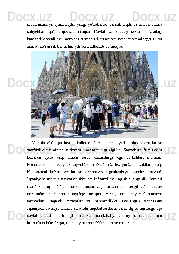 23modernizatsiya   qilinmoqda,   yangi   yo‘nalishlar   yaratilmoqda   va   kichik   biznes
subyektlari   qo‘llab-quvvatlanmoqda.   Davlat   va   xususiy   sektor   o‘rtasidagi
hamkorlik orqali mehmonxona tarmoqlari, transport, axborot texnologiyalari va
xizmat ko‘rsatish tizimi har yili takomillashib bormoqda.
Alohida   e’tiborga   loyiq   jihatlardan   biri   —   Ispaniyada   tibbiy   xizmatlar   va
xavfsizlik   tizimining   turizmga   moslashtirilganligidir.   Sayyohlar   favqulodda
hollarda   qisqa   vaqt   ichida   zarur   xizmatlarga   ega   bo‘lishlari   mumkin.
Mehmonxonalar   va   yirik   sayyohlik   maskanlarida   tez   yordam   punktlari,   ko‘p
tilli   xizmat   ko‘rsatuvchilar   va   zamonaviy   signalizatsiya   tizimlari   mavjud.
Ispaniyada   turistik   xizmatlar   sifati   va   infratuzilmaning   rivojlanganlik   darajasi
mamlakatning   global   turizm   bozoridagi   ustunligini   belgilovchi   asosiy
omillardandir.   Yuqori   darajadagi   transport   tizimi,   zamonaviy   mehmonxona
tarmoqlari,   raqamli   xizmatlar   va   barqarorlikka   asoslangan   yondashuv
Ispaniyani   nafaqat   turizm   sohasida   raqobatbardosh,   balki   ilg‘or   tajribaga   ega
davlat   sifatida   tanitmoqda.   Bu   esa   mamlakatga   doimiy   turistlar   oqimini
ta’minlash bilan birga, iqtisodiy barqarorlikka ham xizmat qiladi.