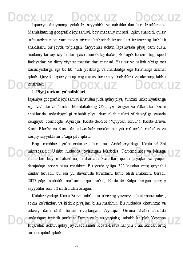 25Ispaniya   dunyoning   yetakchi   sayyohlik   yo‘nalishlaridan   biri   hisoblanadi.
Mamlakatning geografik joylashuvi, boy madaniy merosi, iqlim sharoiti, qulay
infratuzilmasi   va   zamonaviy   xizmat   ko‘rsatish   tarmoqlari   turizmning   ko‘plab
shakllarini   bir   joyda   to‘plagan.   Sayyohlar   uchun   Ispaniyada   plyaj   dam   olish,
madaniy-tarixiy   sayohatlar,   gastronomik   tajribalar,   ekologik   turizm,   tog‘-sport
faoliyatlari   va  diniy   ziyorat   marshrutlari   mavjud.  Har   bir   yo‘nalish   o‘ziga  xos
xususiyatlarga   ega   bo‘lib,   turli   yoshdagi   va   manfaatga   ega   turistlarga   xizmat
qiladi. Quyida Ispaniyaning eng asosiy turistik yo‘nalishlari va ularning tahlili
keltiriladi.
1. Plyaj turizmi yo‘nalishlari
Ispaniya geografik joylashuvi jihatidan juda qulay plyaj turizmi imkoniyatlariga
ega   davlatlardan   biridir.   Mamlakatning   O‘rta   yer   dengizi   va   Atlantika   okeani
sohillarida   joylashganligi   sababli   plyaj   dam   olish   turlari   yildan-yilga   yanada
kengayib   bormoqda.   Ayniqsa,   Kosta-del-Sol   ("Quyosh   sohili"),   Kosta-Brava,
Kosta-Blanka   va   Kosta-de-la-Lus   kabi   zonalar   har   yili   millionlab   mahalliy   va
xorijiy sayyohlarni o‘ziga jalb qiladi.
Eng   mashhur   yo‘nalishlardan   biri   bu   Andalusiyadagi   Kosta-del-Sol
mintaqasidir.   Ushbu   hududda   joylashgan   Marbella,   Torremolinos   va   Malaga
shaharlari   boy   infratuzilma,   hashamatli   kurortlar,   qumli   plyajlar   va   yuqori
darajadagi   servis   bilan   mashhur.   Bu   yerda   yiliga   320   kundan   ortiq   quyoshli
kunlar   bo‘ladi,   bu   esa   yil   davomida   turistlarni   kutib   olish   imkonini   beradi.
2023-yilgi   statistik   ma’lumotlarga   ko‘ra,   Kosta-del-Solga   kelgan   xorijiy
sayyohlar soni 12 milliondan oshgan.
Kataloniyadagi   Kosta-Brava   sohili   esa   o‘zining   yovvoyi   tabiat   manzaralari,
sokin   ko‘rfazlari   va   kichik   plyajlari   bilan   mashhur.   Bu   hududda   ekoturizm   va
oilaviy   dam   olish   turlari   rivojlangan.   Ayniqsa,   Girona   shahri   atrofida
joylashgan   turistik   punktlar   Frantsiya   bilan   yaqinligi   sababli   ko‘plab   Yevropa
fuqarolari uchun qulay joy hisoblanadi. Kosta-Brava har yili 5 milliondan ortiq
turistni qabul qiladi.
