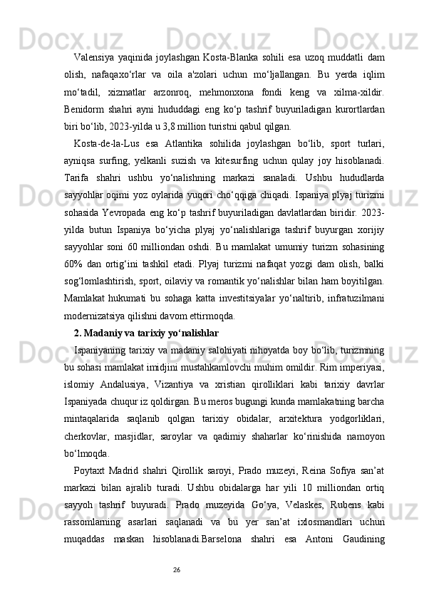 26Valensiya   yaqinida   joylashgan   Kosta-Blanka   sohili   esa   uzoq   muddatli   dam
olish,   nafaqaxo‘rlar   va   oila   a'zolari   uchun   mo‘ljallangan.   Bu   yerda   iqlim
mo‘tadil,   xizmatlar   arzonroq,   mehmonxona   fondi   keng   va   xilma-xildir.
Benidorm   shahri   ayni   hududdagi   eng   ko‘p   tashrif   buyuriladigan   kurortlardan
biri bo‘lib, 2023-yilda u 3,8 million turistni qabul qilgan.
Kosta-de-la-Lus   esa   Atlantika   sohilida   joylashgan   bo‘lib,   sport   turlari,
ayniqsa   surfing,   yelkanli   suzish   va   kitesurfing   uchun   qulay   joy   hisoblanadi.
Tarifa   shahri   ushbu   yo‘nalishning   markazi   sanaladi.   Ushbu   hududlarda
sayyohlar  oqimi  yoz oylarida yuqori  cho‘qqiga chiqadi. Ispaniya plyaj turizmi
sohasida   Yevropada   eng   ko‘p   tashrif   buyuriladigan  davlatlardan   biridir.  2023-
yilda   butun   Ispaniya   bo‘yicha   plyaj   yo‘nalishlariga   tashrif   buyurgan   xorijiy
sayyohlar   soni   60   milliondan   oshdi.   Bu   mamlakat   umumiy   turizm   sohasining
60%   dan   ortig‘ini   tashkil   etadi.   Plyaj   turizmi   nafaqat   yozgi   dam   olish,   balki
sog‘lomlashtirish, sport, oilaviy va romantik yo‘nalishlar bilan ham boyitilgan.
Mamlakat   hukumati   bu   sohaga   katta   investitsiyalar   yo‘naltirib,   infratuzilmani
modernizatsiya qilishni davom ettirmoqda.
2. Madaniy va tarixiy yo‘nalishlar
Ispaniyaning tarixiy va madaniy salohiyati nihoyatda boy bo‘lib, turizmning
bu sohasi mamlakat imidjini mustahkamlovchi muhim omildir. Rim imperiyasi,
islomiy   Andalusiya,   Vizantiya   va   xristian   qirolliklari   kabi   tarixiy   davrlar
Ispaniyada chuqur iz qoldirgan. Bu meros bugungi kunda mamlakatning barcha
mintaqalarida   saqlanib   qolgan   tarixiy   obidalar,   arxitektura   yodgorliklari,
cherkovlar,   masjidlar,   saroylar   va   qadimiy   shaharlar   ko‘rinishida   namoyon
bo‘lmoqda.
Poytaxt   Madrid   shahri   Qirollik   saroyi,   Prado   muzeyi,   Reina   Sofiya   san’at
markazi   bilan   ajralib   turadi.   Ushbu   obidalarga   har   yili   10   milliondan   ortiq
sayyoh   tashrif   buyuradi.   Prado   muzeyida   Go‘ya,   Velaskes,   Rubens   kabi
rassomlarning   asarlari   saqlanadi   va   bu   yer   san’at   ixlosmandlari   uchun
muqaddas   maskan   hisoblanadi.Barselona   shahri   esa   Antoni   Gaudining 