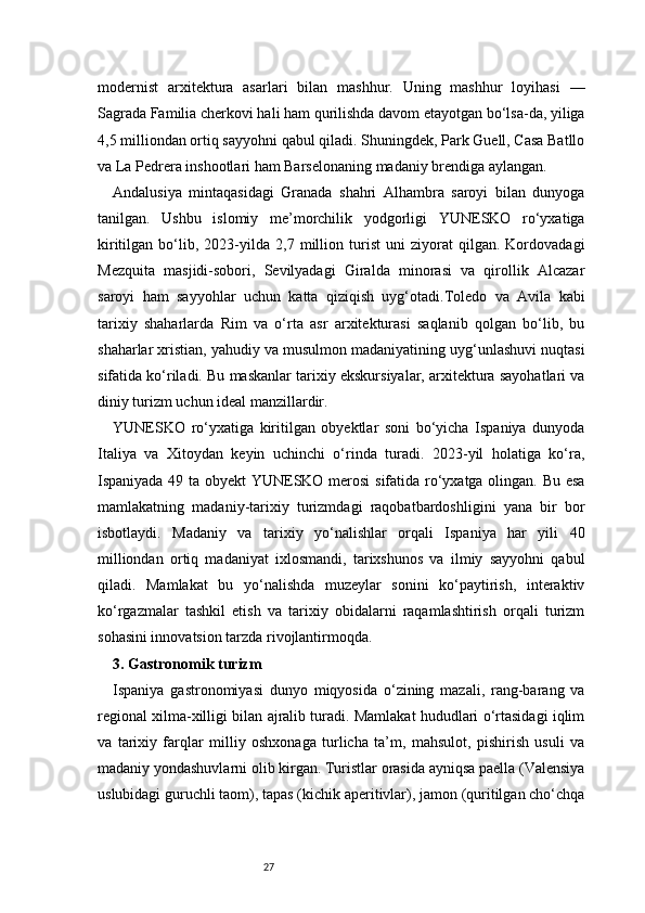 27modernist   arxitektura   asarlari   bilan   mashhur.   Uning   mashhur   loyihasi   —
Sagrada Familia cherkovi hali ham qurilishda davom etayotgan bo‘lsa-da, yiliga
4,5 milliondan ortiq sayyohni qabul qiladi. Shuningdek, Park Guell, Casa Batllo
va La Pedrera inshootlari ham Barselonaning madaniy brendiga aylangan.
Andalusiya   mintaqasidagi   Granada   shahri   Alhambra   saroyi   bilan   dunyoga
tanilgan.   Ushbu   islomiy   me’morchilik   yodgorligi   YUNESKO   ro‘yxatiga
kiritilgan   bo‘lib,   2023-yilda   2,7   million   turist   uni   ziyorat   qilgan.   Kordovadagi
Mezquita   masjidi-sobori,   Sevilyadagi   Giralda   minorasi   va   qirollik   Alcazar
saroyi   ham   sayyohlar   uchun   katta   qiziqish   uyg‘otadi.Toledo   va   Avila   kabi
tarixiy   shaharlarda   Rim   va   o‘rta   asr   arxitekturasi   saqlanib   qolgan   bo‘lib,   bu
shaharlar xristian, yahudiy va musulmon madaniyatining uyg‘unlashuvi nuqtasi
sifatida ko‘riladi. Bu maskanlar tarixiy ekskursiyalar, arxitektura sayohatlari va
diniy turizm uchun ideal manzillardir.
YUNESKO   ro‘yxatiga   kiritilgan   obyektlar   soni   bo‘yicha   Ispaniya   dunyoda
Italiya   va   Xitoydan   keyin   uchinchi   o‘rinda   turadi.   2023-yil   holatiga   ko‘ra,
Ispaniyada 49 ta obyekt YUNESKO merosi  sifatida ro‘yxatga olingan. Bu esa
mamlakatning   madaniy-tarixiy   turizmdagi   raqobatbardoshligini   yana   bir   bor
isbotlaydi.   Madaniy   va   tarixiy   yo‘nalishlar   orqali   Ispaniya   har   yili   40
milliondan   ortiq   madaniyat   ixlosmandi,   tarixshunos   va   ilmiy   sayyohni   qabul
qiladi.   Mamlakat   bu   yo‘nalishda   muzeylar   sonini   ko‘paytirish,   interaktiv
ko‘rgazmalar   tashkil   etish   va   tarixiy   obidalarni   raqamlashtirish   orqali   turizm
sohasini innovatsion tarzda rivojlantirmoqda.
3. Gastronomik turizm
Ispaniya   gastronomiyasi   dunyo   miqyosida   o‘zining   mazali,   rang-barang   va
regional xilma-xilligi bilan ajralib turadi. Mamlakat hududlari o‘rtasidagi iqlim
va   tarixiy   farqlar   milliy   oshxonaga   turlicha   ta’m,   mahsulot,   pishirish   usuli   va
madaniy yondashuvlarni olib kirgan. Turistlar orasida ayniqsa paella (Valensiya
uslubidagi guruchli taom), tapas (kichik aperitivlar), jamon (quritilgan cho‘chqa