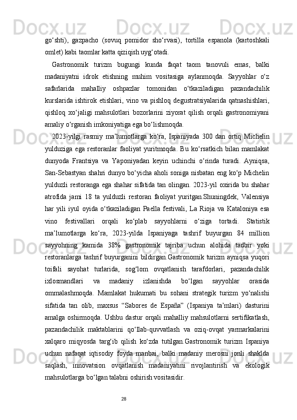 28go‘shti),   gazpacho   (sovuq   pomidor   sho‘rvasi),   tortilla   espanola   (kartoshkali
omlet) kabi taomlar katta qiziqish uyg‘otadi.
Gastronomik   turizm   bugungi   kunda   faqat   taom   tanovuli   emas,   balki
madaniyatni   idrok   etishning   muhim   vositasiga   aylanmoqda.   Sayyohlar   o‘z
safarlarida   mahalliy   oshpazlar   tomonidan   o‘tkaziladigan   pazandachilik
kurslarida   ishtirok   etishlari,   vino   va   pishloq   degustratsiyalarida   qatnashishlari,
qishloq   xo‘jaligi   mahsulotlari   bozorlarini   ziyorat   qilish   orqali   gastronomiyani
amaliy o‘rganish imkoniyatiga ega bo‘lishmoqda.
2023-yilgi   rasmiy   ma’lumotlarga   ko‘ra,   Ispaniyada   300   dan   ortiq   Michelin
yulduziga   ega   restoranlar   faoliyat   yuritmoqda.   Bu   ko‘rsatkich   bilan   mamlakat
dunyoda   Frantsiya   va   Yaponiyadan   keyin   uchinchi   o‘rinda   turadi.   Ayniqsa,
San-Sebastyan shahri dunyo bo‘yicha aholi soniga nisbatan eng ko‘p Michelin
yulduzli restoranga ega shahar  sifatida tan olingan. 2023-yil  oxirida bu shahar
atrofida   jami   18   ta   yulduzli   restoran   faoliyat   yuritgan.Shuningdek,   Valensiya
har   yili   iyul   oyida   o‘tkaziladigan   Paella   festivali,   La   Rioja   va   Kataloniya   esa
vino   festivallari   orqali   ko‘plab   sayyohlarni   o‘ziga   tortadi.   Statistik
ma’lumotlarga   ko‘ra,   2023-yilda   Ispaniyaga   tashrif   buyurgan   84   million
sayyohning   kamida   38%   gastronomik   tajriba   uchun   alohida   tadbir   yoki
restoranlarga   tashrif   buyurganini   bildirgan.Gastronomik  turizm   ayniqsa   yuqori
toifali   sayohat   turlarida,   sog‘lom   ovqatlanish   tarafdorlari,   pazandachilik
ixlosmandlari   va   madaniy   izlanishda   bo‘lgan   sayyohlar   orasida
ommalashmoqda.   Mamlakat   hukumati   bu   sohani   strategik   turizm   yo‘nalishi
sifatida   tan   olib,   maxsus   “Sabores   de   España”   (Ispaniya   ta’mlari)   dasturini
amalga  oshirmoqda. Ushbu  dastur   orqali  mahalliy  mahsulotlarni  sertifikatlash,
pazandachilik   maktablarini   qo‘llab-quvvatlash   va   oziq-ovqat   yarmarkalarini
xalqaro   miqyosda   targ‘ib   qilish   ko‘zda   tutilgan.Gastronomik   turizm   Ispaniya
uchun   nafaqat   iqtisodiy   foyda   manbai,   balki   madaniy   merosni   jonli   shaklda
saqlash,   innovatsion   ovqatlanish   madaniyatini   rivojlantirish   va   ekologik
mahsulotlarga bo‘lgan talabni oshirish vositasidir.