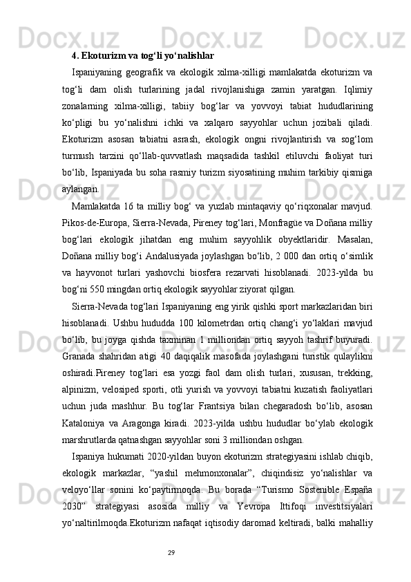 294. Ekoturizm va tog‘li yo‘nalishlar
Ispaniyaning   geografik   va   ekologik   xilma-xilligi   mamlakatda   ekoturizm   va
tog‘li   dam   olish   turlarining   jadal   rivojlanishiga   zamin   yaratgan.   Iqlimiy
zonalarning   xilma-xilligi,   tabiiy   bog‘lar   va   yovvoyi   tabiat   hududlarining
ko‘pligi   bu   yo‘nalishni   ichki   va   xalqaro   sayyohlar   uchun   jozibali   qiladi.
Ekoturizm   asosan   tabiatni   asrash,   ekologik   ongni   rivojlantirish   va   sog‘lom
turmush   tarzini   qo‘llab-quvvatlash   maqsadida   tashkil   etiluvchi   faoliyat   turi
bo‘lib, Ispaniyada bu soha rasmiy turizm siyosatining muhim tarkibiy qismiga
aylangan.
Mamlakatda   16   ta   milliy   bog‘   va   yuzlab   mintaqaviy   qo‘riqxonalar   mavjud.
Pikos-de-Europa, Sierra-Nevada, Pireney tog‘lari, Monfragüe va Doñana milliy
bog‘lari   ekologik   jihatdan   eng   muhim   sayyohlik   obyektlaridir.   Masalan,
Doñana milliy bog‘i Andalusiyada joylashgan bo‘lib, 2 000 dan ortiq o‘simlik
va   hayvonot   turlari   yashovchi   biosfera   rezarvati   hisoblanadi.   2023-yilda   bu
bog‘ni 550 mingdan ortiq ekologik sayyohlar ziyorat qilgan.
Sierra-Nevada tog‘lari Ispaniyaning eng yirik qishki sport markazlaridan biri
hisoblanadi.   Ushbu   hududda   100   kilometrdan   ortiq   chang‘i   yo‘laklari   mavjud
bo‘lib,   bu   joyga   qishda   taxminan   1   milliondan   ortiq   sayyoh   tashrif   buyuradi.
Granada   shahridan   atigi   40   daqiqalik   masofada   joylashgani   turistik   qulaylikni
oshiradi.Pireney   tog‘lari   esa   yozgi   faol   dam   olish   turlari,   xususan,   trekking,
alpinizm,  velosiped   sporti,   otli   yurish   va  yovvoyi   tabiatni   kuzatish   faoliyatlari
uchun   juda   mashhur.   Bu   tog‘lar   Frantsiya   bilan   chegaradosh   bo‘lib,   asosan
Kataloniya   va   Aragonga   kiradi.   2023-yilda   ushbu   hududlar   bo‘ylab   ekologik
marshrutlarda qatnashgan sayyohlar soni 3 milliondan oshgan.
Ispaniya hukumati 2020-yildan buyon ekoturizm strategiyasini ishlab chiqib,
ekologik   markazlar,   “yashil   mehmonxonalar”,   chiqindisiz   yo‘nalishlar   va
veloyo‘llar   sonini   ko‘paytirmoqda.   Bu   borada   “Turismo   Sostenible   España
2030”   strategiyasi   asosida   milliy   va   Yevropa   Ittifoqi   investitsiyalari
yo‘naltirilmoqda.Ekoturizm nafaqat iqtisodiy daromad keltiradi, balki mahalliy 