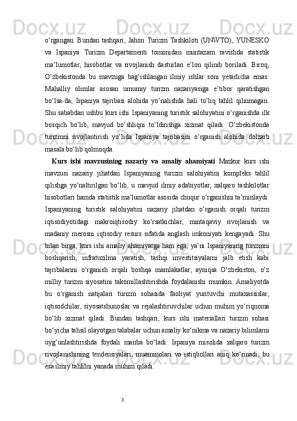 3o‘rgangan.   Bundan   tashqari,   Jahon   Turizm   Tashkiloti   (UNWTO),   YUNESKO
va   Ispaniya   Turizm   Departamenti   tomonidan   muntazam   ravishda   statistik
ma’lumotlar,   hisobotlar   va   rivojlanish   dasturlari   e’lon   qilinib   boriladi.   Biroq,
O‘zbekistonda   bu   mavzuga   bag‘ishlangan   ilmiy   ishlar   soni   yetarlicha   emas.
Mahalliy   olimlar   asosan   umumiy   turizm   nazariyasiga   e’tibor   qaratishgan
bo‘lsa-da,   Ispaniya   tajribasi   alohida   yo‘nalishda   hali   to‘liq   tahlil   qilinmagan.
Shu sababdan ushbu kurs ishi Ispaniyaning turistik salohiyatini o‘rganishda ilk
bosqich   bo‘lib,   mavjud   bo‘shliqni   to‘ldirishga   xizmat   qiladi.   O‘zbekistonda
turizmni   rivojlantirish   yo‘lida   Ispaniya   tajribasini   o‘rganish   alohida   dolzarb
masala bo‘lib qolmoqda.
Kurs   ishi   mavzusining   nazariy   va   amaliy   ahamiyati   Mazkur   kurs   ishi
mavzusi   nazariy   jihatdan   Ispaniyaning   turizm   salohiyatini   kompleks   tahlil
qilishga   yo‘naltirilgan   bo‘lib,   u   mavjud   ilmiy   adabiyotlar,   xalqaro   tashkilotlar
hisobotlari hamda statistik ma’lumotlar asosida chuqur o‘rganishni ta’minlaydi.
Ispaniyaning   turistik   salohiyatini   nazariy   jihatdan   o‘rganish   orqali   turizm
iqtisodiyotidagi   makroiqtisodiy   ko‘rsatkichlar,   mintaqaviy   rivojlanish   va
madaniy   merosni   iqtisodiy   resurs   sifatida   anglash   imkoniyati   kengayadi.   Shu
bilan birga, kurs ishi amaliy ahamiyatga ham ega, ya’ni Ispaniyaning turizmni
boshqarish,   infratuzilma   yaratish,   tashqi   investitsiyalarni   jalb   etish   kabi
tajribalarini   o‘rganish   orqali   boshqa   mamlakatlar,   ayniqsa   O‘zbekiston,   o‘z
milliy   turizm   siyosatini   takomillashtirishda   foydalanishi   mumkin.   Amaliyotda
bu   o‘rganish   natijalari   turizm   sohasida   faoliyat   yurituvchi   mutaxassislar,
iqtisodchilar, siyosatshunoslar  va  rejalashtiruvchilar  uchun  muhim  yo‘riqnoma
bo‘lib   xizmat   qiladi.   Bundan   tashqari,   kurs   ishi   materiallari   turizm   sohasi
bo‘yicha tahsil olayotgan talabalar uchun amaliy ko‘nikma va nazariy bilimlarni
uyg‘unlashtirishda   foydali   manba   bo‘ladi.   Ispaniya   misolida   xalqaro   turizm
rivojlanishining   tendensiyalari,   muammolari   va   istiqbollari   aniq   ko‘rinadi,   bu
esa ilmiy tahlilni yanada muhim qiladi. 