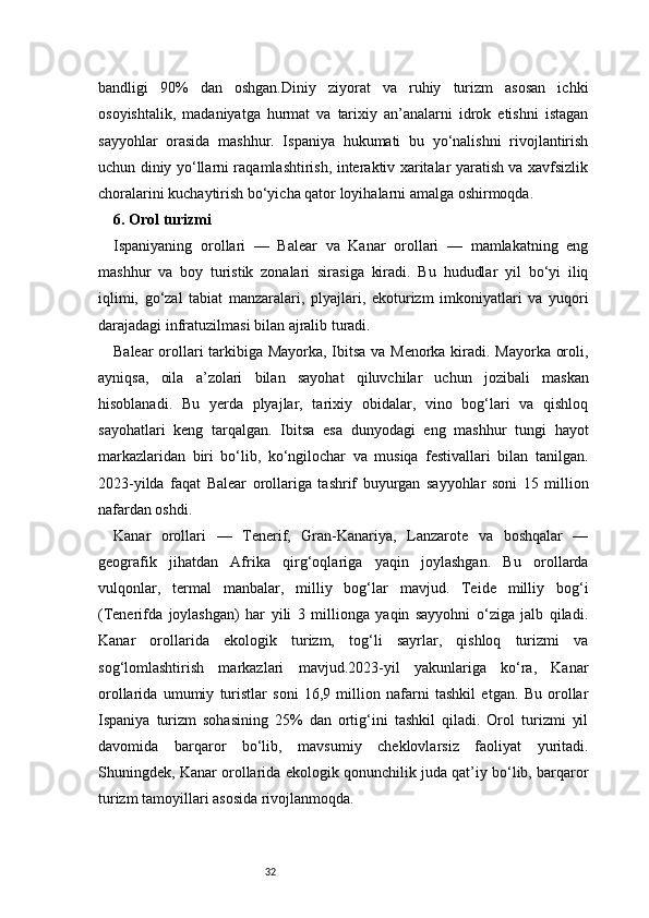 32bandligi   90%   dan   oshgan.Diniy   ziyorat   va   ruhiy   turizm   asosan   ichki
osoyishtalik,   madaniyatga   hurmat   va   tarixiy   an’analarni   idrok   etishni   istagan
sayyohlar   orasida   mashhur.   Ispaniya   hukumati   bu   yo‘nalishni   rivojlantirish
uchun diniy yo‘llarni raqamlashtirish, interaktiv xaritalar yaratish va xavfsizlik
choralarini kuchaytirish bo‘yicha qator loyihalarni amalga oshirmoqda.
6. Orol turizmi
Ispaniyaning   orollari   —   Balear   va   Kanar   orollari   —   mamlakatning   eng
mashhur   va   boy   turistik   zonalari   sirasiga   kiradi.   Bu   hududlar   yil   bo‘yi   iliq
iqlimi,   go‘zal   tabiat   manzaralari,   plyajlari,   ekoturizm   imkoniyatlari   va   yuqori
darajadagi infratuzilmasi bilan ajralib turadi.
Balear orollari tarkibiga Mayorka, Ibitsa va Menorka kiradi. Mayorka oroli,
ayniqsa,   oila   a’zolari   bilan   sayohat   qiluvchilar   uchun   jozibali   maskan
hisoblanadi.   Bu   yerda   plyajlar,   tarixiy   obidalar,   vino   bog‘lari   va   qishloq
sayohatlari   keng   tarqalgan.   Ibitsa   esa   dunyodagi   eng   mashhur   tungi   hayot
markazlaridan   biri   bo‘lib,   ko‘ngilochar   va   musiqa   festivallari   bilan   tanilgan.
2023-yilda   faqat   Balear   orollariga   tashrif   buyurgan   sayyohlar   soni   15   million
nafardan oshdi.
Kanar   orollari   —   Tenerif,   Gran-Kanariya,   Lanzarote   va   boshqalar   —
geografik   jihatdan   Afrika   qirg‘oqlariga   yaqin   joylashgan.   Bu   orollarda
vulqonlar,   termal   manbalar,   milliy   bog‘lar   mavjud.   Teide   milliy   bog‘i
(Tenerifda   joylashgan)   har   yili   3   millionga   yaqin   sayyohni   o‘ziga   jalb   qiladi.
Kanar   orollarida   ekologik   turizm,   tog‘li   sayrlar,   qishloq   turizmi   va
sog‘lomlashtirish   markazlari   mavjud.2023-yil   yakunlariga   ko‘ra,   Kanar
orollarida   umumiy   turistlar   soni   16,9   million   nafarni   tashkil   etgan.   Bu   orollar
Ispaniya   turizm   sohasining   25%   dan   ortig‘ini   tashkil   qiladi.   Orol   turizmi   yil
davomida   barqaror   bo‘lib,   mavsumiy   cheklovlarsiz   faoliyat   yuritadi.
Shuningdek, Kanar orollarida ekologik qonunchilik juda qat’iy bo‘lib, barqaror
turizm tamoyillari asosida rivojlanmoqda.