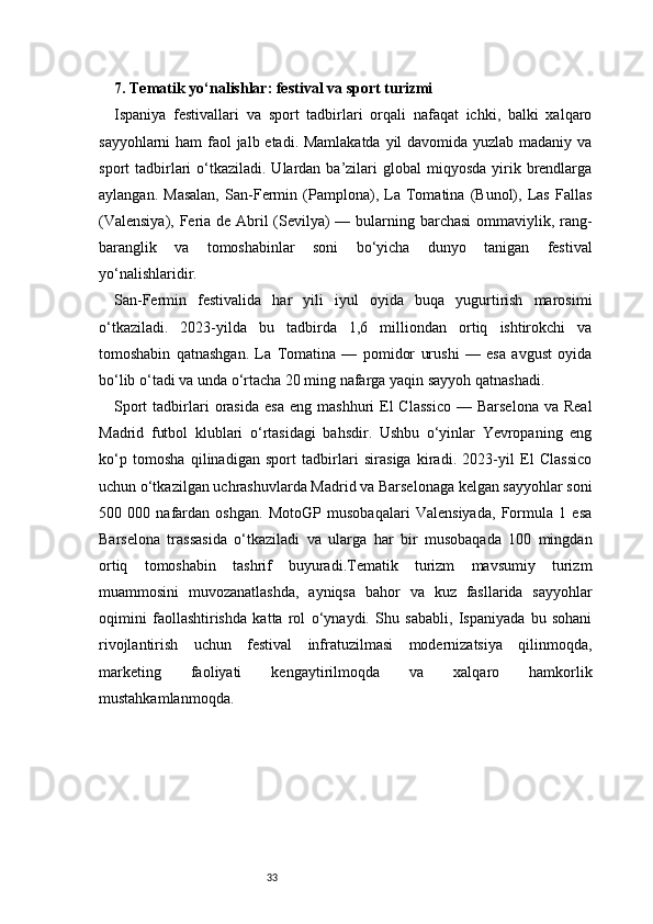 337. Tematik yo‘nalishlar: festival va sport turizmi
Ispaniya   festivallari   va   sport   tadbirlari   orqali   nafaqat   ichki,   balki   xalqaro
sayyohlarni  ham  faol jalb etadi. Mamlakatda yil davomida yuzlab madaniy va
sport  tadbirlari   o‘tkaziladi.  Ulardan  ba’zilari   global  miqyosda  yirik  brendlarga
aylangan.   Masalan,   San-Fermin   (Pamplona),   La   Tomatina   (Bunol),   Las   Fallas
(Valensiya), Feria de Abril  (Sevilya)  — bularning barchasi  ommaviylik, rang-
baranglik   va   tomoshabinlar   soni   bo‘yicha   dunyo   tanigan   festival
yo‘nalishlaridir.
San-Fermin   festivalida   har   yili   iyul   oyida   buqa   yugurtirish   marosimi
o‘tkaziladi.   2023-yilda   bu   tadbirda   1,6   milliondan   ortiq   ishtirokchi   va
tomoshabin   qatnashgan.   La   Tomatina   —   pomidor   urushi   —   esa   avgust   oyida
bo‘lib o‘tadi va unda o‘rtacha 20 ming nafarga yaqin sayyoh qatnashadi.
Sport  tadbirlari  orasida   esa  eng   mashhuri   El  Classico   —  Barselona   va  Real
Madrid   futbol   klublari   o‘rtasidagi   bahsdir.   Ushbu   o‘yinlar   Yevropaning   eng
ko‘p   tomosha   qilinadigan   sport   tadbirlari   sirasiga   kiradi.   2023-yil   El   Classico
uchun o‘tkazilgan uchrashuvlarda Madrid va Barselonaga kelgan sayyohlar soni
500   000   nafardan   oshgan.   MotoGP   musobaqalari   Valensiyada,   Formula   1   esa
Barselona   trassasida   o‘tkaziladi   va   ularga   har   bir   musobaqada   100   mingdan
ortiq   tomoshabin   tashrif   buyuradi.Tematik   turizm   mavsumiy   turizm
muammosini   muvozanatlashda,   ayniqsa   bahor   va   kuz   fasllarida   sayyohlar
oqimini   faollashtirishda   katta   rol   o‘ynaydi.   Shu   sababli,   Ispaniyada   bu   sohani
rivojlantirish   uchun   festival   infratuzilmasi   modernizatsiya   qilinmoqda,
marketing   faoliyati   kengaytirilmoqda   va   xalqaro   hamkorlik
mustahkamlanmoqda.