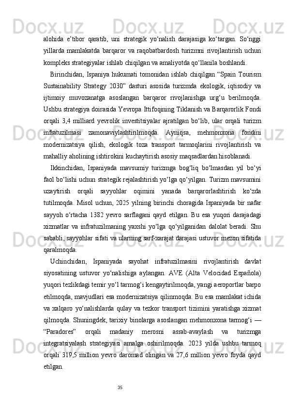 35alohida   e’tibor   qaratib,   uni   strategik   yo‘nalish   darajasiga   ko‘targan.   So‘nggi
yillarda   mamlakatda   barqaror   va   raqobatbardosh   turizmni   rivojlantirish   uchun
kompleks strategiyalar ishlab chiqilgan va amaliyotda qo‘llanila boshlandi.
Birinchidan,  Ispaniya  hukumati  tomonidan  ishlab   chiqilgan   “Spain  Tourism
Sustainability   Strategy   2030”   dasturi   asosida   turizmda   ekologik,   iqtisodiy   va
ijtimoiy   muvozanatga   asoslangan   barqaror   rivojlanishga   urg‘u   berilmoqda.
Ushbu strategiya doirasida Yevropa Ittifoqining Tiklanish va Barqarorlik Fondi
orqali   3,4   milliard   yevrolik   investitsiyalar   ajratilgan   bo‘lib,   ular   orqali   turizm
infratuzilmasi   zamonaviylashtirilmoqda.   Ayniqsa,   mehmonxona   fondini
modernizatsiya   qilish,   ekologik   toza   transport   tarmoqlarini   rivojlantirish   va
mahalliy aholining ishtirokini kuchaytirish asosiy maqsadlardan hisoblanadi.
Ikkinchidan,   Ispaniyada   mavsumiy   turizmga   bog‘liq   bo‘lmasdan   yil   bo‘yi
faol bo‘lishi uchun strategik rejalashtirish yo‘lga qo‘yilgan. Turizm mavsumini
uzaytirish   orqali   sayyohlar   oqimini   yanada   barqarorlashtirish   ko‘zda
tutilmoqda.  Misol  uchun,  2025 yilning birinchi  choragida Ispaniyada bir  nafar
sayyoh   o‘rtacha   1382   yevro   sarflagani   qayd   etilgan.   Bu   esa   yuqori   darajadagi
xizmatlar   va   infratuzilmaning   yaxshi   yo‘lga   qo‘yilganidan   dalolat   beradi.   Shu
sababli, sayyohlar sifati va ularning sarf-xarajat darajasi ustuvor mezon sifatida
qaralmoqda.
Uchinchidan,   Ispaniyada   sayohat   infratuzilmasini   rivojlantirish   davlat
siyosatining   ustuvor   yo‘nalishiga   aylangan.   AVE   (Alta   Velocidad   Española)
yuqori tezlikdagi temir yo‘l tarmog‘i kengaytirilmoqda, yangi aeroportlar barpo
etilmoqda, mavjudlari esa modernizatsiya qilinmoqda. Bu esa mamlakat ichida
va   xalqaro   yo‘nalishlarda   qulay   va   tezkor   transport   tizimini   yaratishga   xizmat
qilmoqda. Shuningdek, tarixiy binolarga asoslangan  mehmonxona tarmog‘i —
“Paradores”   orqali   madaniy   merosni   asrab-avaylash   va   turizmga
integratsiyalash   strategiyasi   amalga   oshirilmoqda.   2023   yilda   ushbu   tarmoq
orqali  319,5 million yevro daromad olingan va 27,6 million yevro foyda qayd
etilgan.