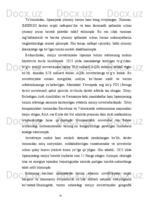 36To‘rtinchidan,   Ispaniyada   ijtimoiy   turizm   ham   keng   rivojlangan.   Xususan,
IMSERSO   dasturi   orqali   nafaqaxo‘rlar   va   kam   daromadli   qatlamlar   uchun
ijtimoiy   arzon   turistik   paketlar   taklif   etilmoqda.   Bu   esa   ichki   turizmni
rag‘batlantirish   va   barcha   ijtimoiy   qatlamlar   uchun   turizm   imkoniyatlarini
tenglashtirishga   xizmat   qilmoqda.   Shu   tariqa,   nafaqat   iqtisodiy,   balki   ijtimoiy
ahamiyatga ega bo‘lgan turizm modeli shakllanmoqda.
Beshinchidan,   xorijiy   investitsiyalar   Ispaniya   turizm   sektorining   muhim
haydovchi   kuchi   hisoblanadi.   2023   yilda   mamlakatga   kiritilgan   to‘g‘ridan-
to‘g‘ri   xorijiy   investitsiyalar   hajmi   30,4   milliard   AQSh   dollarini   tashkil   etgan
bo‘lib,   shundan   8,78   milliard   dollari   AQSh   investorlariga   to‘g‘ri   keladi.   Bu
investitsiyalar   asosan   energetika,   moliya,   ko‘chmas   mulk   va   turizm
infratuzilmasiga   yo‘naltirilgan.   Mamlakat   Yevropada   eng   ko‘p   FDI   (foreign
direct   investment)   qabul   qiluvchi   to‘rtinchi   davlat   sifatida   tan   olingan.   Xitoy,
Birlashgan Arab Amirliklari va Germaniya kabi mamlakatlar ham Ispaniyaning
turizm sektoriga sarmoya kiritayotgan yetakchi xorijiy investorlardandir. Xitoy
kompaniyalari   tomonidan   Barselona   va   Valensiyada   mehmonxona   majmualari
barpo etilgan, BAA esa Kosta-del-Sol sohilida premium dam olish markazlarini
rivojlantirishga   hissa   qo‘shmoqda.   Germaniyalik   investorlar   esa   Balear
orollaridagi   mehmonxonalar   tarmog‘ini   kengaytirishga   qaratilgan   loyihalarni
amalga oshirmoqda.
Investitsiya   muhiti   ham   sezilarli   darajada   yaxshilangan   bo‘lib,   davlat
tomonidan   soliq   imtiyozlari,   soddalashtirilgan   ruxsatnomalar   va   investorlar
uchun   qulay   biznes   yuritish   tizimi   yo‘lga   qo‘yilgan.   Shu   sababli,   2023   yilda
Ispaniyadagi xorijiy turistik loyihalar soni 12 foizga oshgan. Ayniqsa, ekologik
toza va energiya tejamkor texnologiyalar asosida qurilgan turistik inshootlarga
talab ortib bormoqda.
Bularning   barchasi   mamlakatda   turizm   sohasini   investitsiyalar   orqali
barqaror   va   zamonaviy   rivojlantirish   yo‘lida   sezilarli   natijalar   berayotganini
ko‘rsatadi.Shuningdek,   turizm   sohasidagi   xorijiy   investitsiyalar   geografik